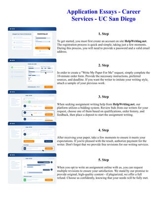 Application Essays - Career
Services - UC San Diego
1. Step
To get started, you must first create an account on site HelpWriting.net.
The registration process is quick and simple, taking just a few moments.
During this process, you will need to provide a password and a valid email
address.
2. Step
In order to create a "Write My Paper For Me" request, simply complete the
10-minute order form. Provide the necessary instructions, preferred
sources, and deadline. If you want the writer to imitate your writing style,
attach a sample of your previous work.
3. Step
When seeking assignment writing help from HelpWriting.net, our
platform utilizes a bidding system. Review bids from our writers for your
request, choose one of them based on qualifications, order history, and
feedback, then place a deposit to start the assignment writing.
4. Step
After receiving your paper, take a few moments to ensure it meets your
expectations. If you're pleased with the result, authorize payment for the
writer. Don't forget that we provide free revisions for our writing services.
5. Step
When you opt to write an assignment online with us, you can request
multiple revisions to ensure your satisfaction. We stand by our promise to
provide original, high-quality content - if plagiarized, we offer a full
refund. Choose us confidently, knowing that your needs will be fully met.
Application Essays - Career Services - UC San Diego Application Essays - Career Services - UC San Diego
 