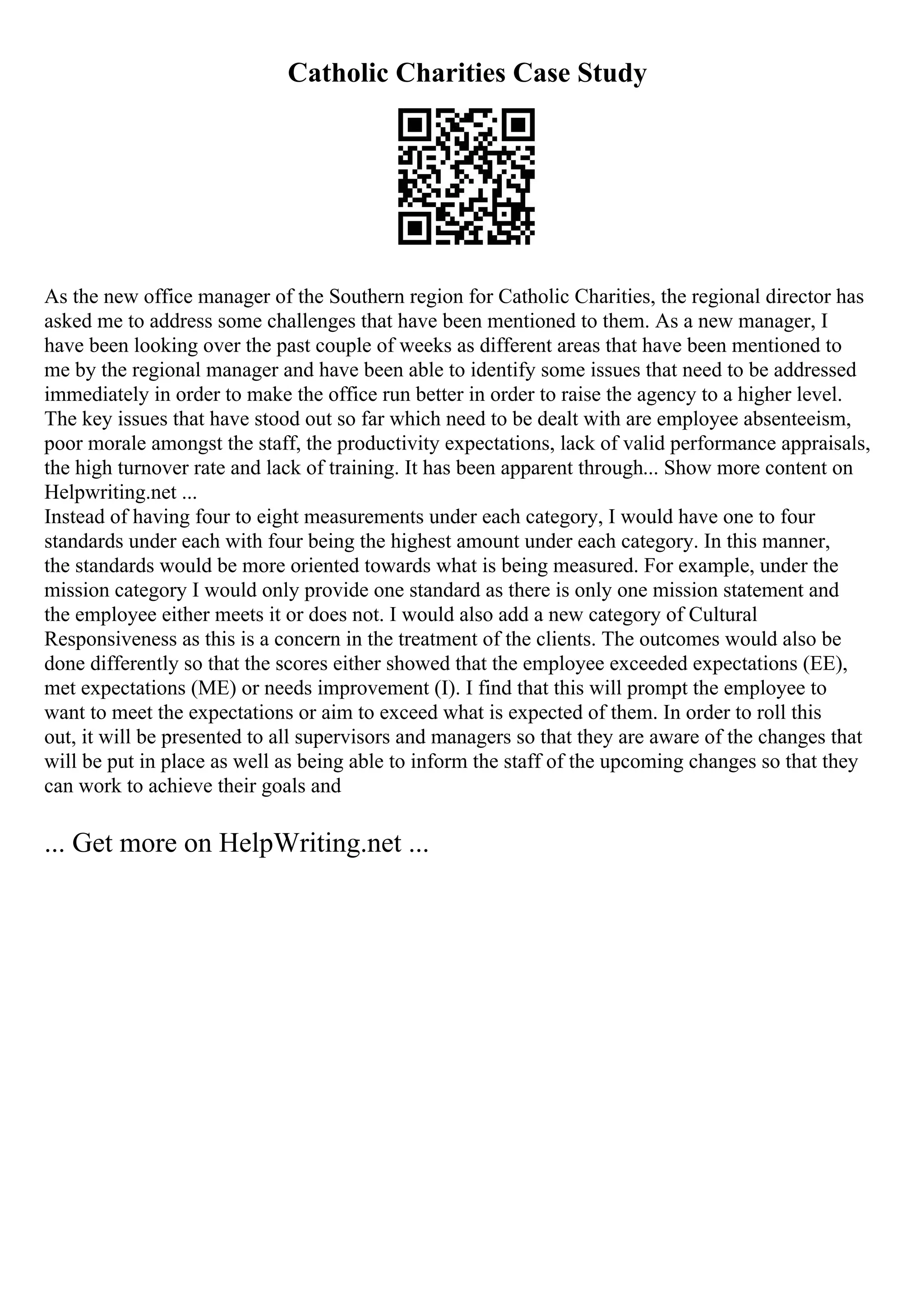 Catholic Charities Case Study
As the new office manager of the Southern region for Catholic Charities, the regional director has
asked me to address some challenges that have been mentioned to them. As a new manager, I
have been looking over the past couple of weeks as different areas that have been mentioned to
me by the regional manager and have been able to identify some issues that need to be addressed
immediately in order to make the office run better in order to raise the agency to a higher level.
The key issues that have stood out so far which need to be dealt with are employee absenteeism,
poor morale amongst the staff, the productivity expectations, lack of valid performance appraisals,
the high turnover rate and lack of training. It has been apparent through... Show more content on
Helpwriting.net ...
Instead of having four to eight measurements under each category, I would have one to four
standards under each with four being the highest amount under each category. In this manner,
the standards would be more oriented towards what is being measured. For example, under the
mission category I would only provide one standard as there is only one mission statement and
the employee either meets it or does not. I would also add a new category of Cultural
Responsiveness as this is a concern in the treatment of the clients. The outcomes would also be
done differently so that the scores either showed that the employee exceeded expectations (EE),
met expectations (ME) or needs improvement (I). I find that this will prompt the employee to
want to meet the expectations or aim to exceed what is expected of them. In order to roll this
out, it will be presented to all supervisors and managers so that they are aware of the changes that
will be put in place as well as being able to inform the staff of the upcoming changes so that they
can work to achieve their goals and
... Get more on HelpWriting.net ...
 