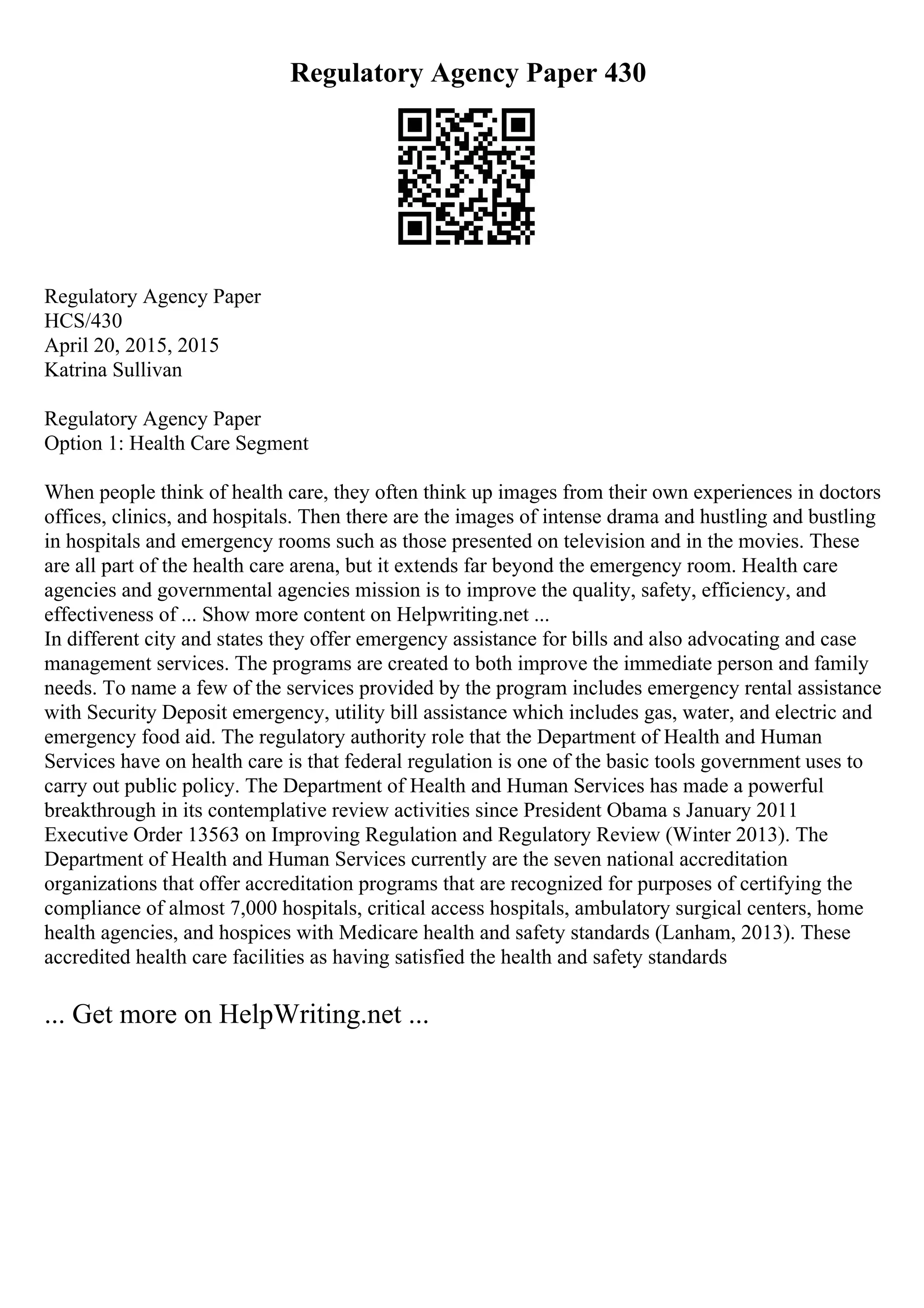 Regulatory Agency Paper 430
Regulatory Agency Paper
HCS/430
April 20, 2015, 2015
Katrina Sullivan
Regulatory Agency Paper
Option 1: Health Care Segment
When people think of health care, they often think up images from their own experiences in doctors
offices, clinics, and hospitals. Then there are the images of intense drama and hustling and bustling
in hospitals and emergency rooms such as those presented on television and in the movies. These
are all part of the health care arena, but it extends far beyond the emergency room. Health care
agencies and governmental agencies mission is to improve the quality, safety, efficiency, and
effectiveness of ... Show more content on Helpwriting.net ...
In different city and states they offer emergency assistance for bills and also advocating and case
management services. The programs are created to both improve the immediate person and family
needs. To name a few of the services provided by the program includes emergency rental assistance
with Security Deposit emergency, utility bill assistance which includes gas, water, and electric and
emergency food aid. The regulatory authority role that the Department of Health and Human
Services have on health care is that federal regulation is one of the basic tools government uses to
carry out public policy. The Department of Health and Human Services has made a powerful
breakthrough in its contemplative review activities since President Obama s January 2011
Executive Order 13563 on Improving Regulation and Regulatory Review (Winter 2013). The
Department of Health and Human Services currently are the seven national accreditation
organizations that offer accreditation programs that are recognized for purposes of certifying the
compliance of almost 7,000 hospitals, critical access hospitals, ambulatory surgical centers, home
health agencies, and hospices with Medicare health and safety standards (Lanham, 2013). These
accredited health care facilities as having satisfied the health and safety standards
... Get more on HelpWriting.net ...
 