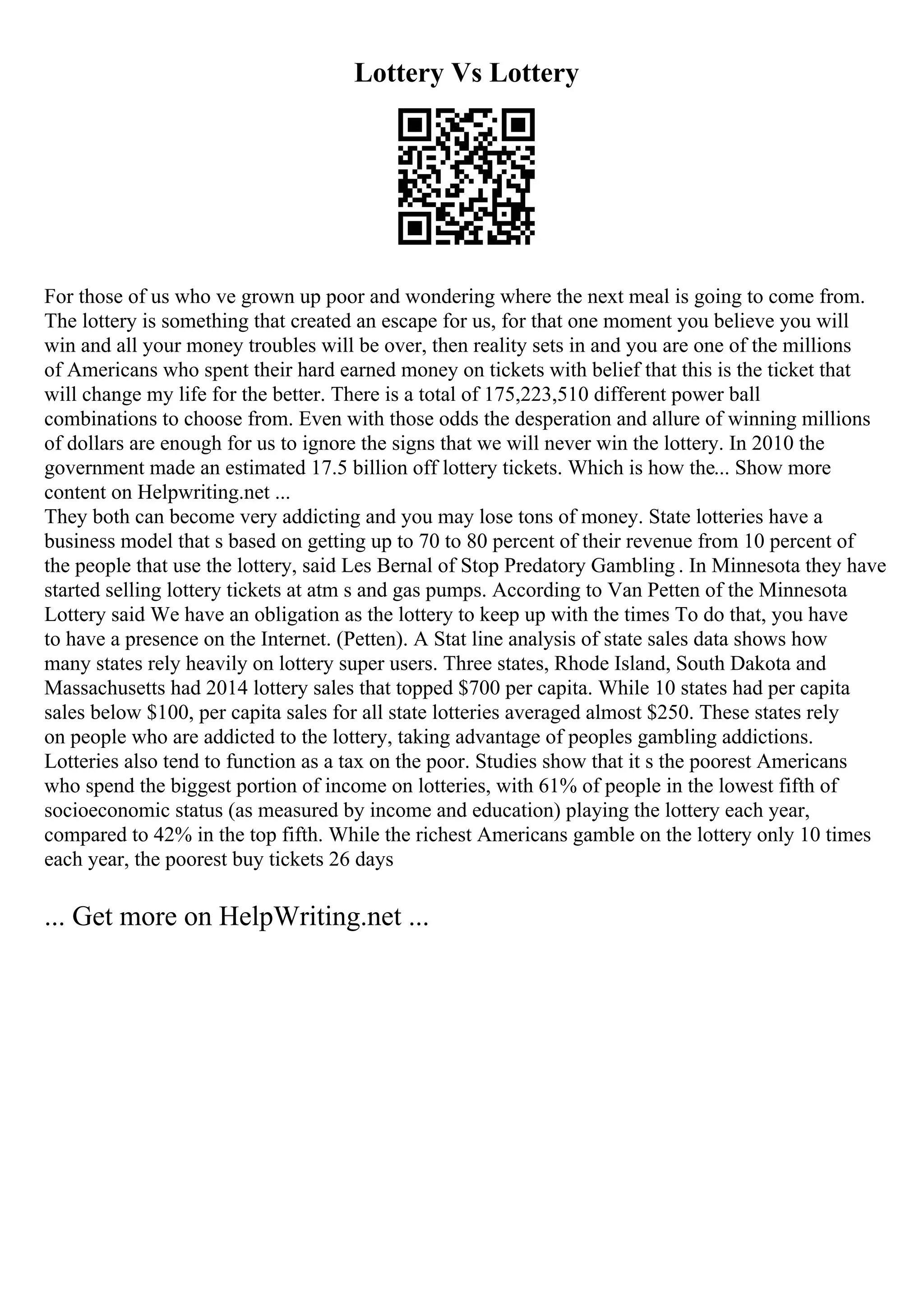Lottery Vs Lottery
For those of us who ve grown up poor and wondering where the next meal is going to come from.
The lottery is something that created an escape for us, for that one moment you believe you will
win and all your money troubles will be over, then reality sets in and you are one of the millions
of Americans who spent their hard earned money on tickets with belief that this is the ticket that
will change my life for the better. There is a total of 175,223,510 different power ball
combinations to choose from. Even with those odds the desperation and allure of winning millions
of dollars are enough for us to ignore the signs that we will never win the lottery. In 2010 the
government made an estimated 17.5 billion off lottery tickets. Which is how the... Show more
content on Helpwriting.net ...
They both can become very addicting and you may lose tons of money. State lotteries have a
business model that s based on getting up to 70 to 80 percent of their revenue from 10 percent of
the people that use the lottery, said Les Bernal of Stop Predatory Gambling . In Minnesota they have
started selling lottery tickets at atm s and gas pumps. According to Van Petten of the Minnesota
Lottery said We have an obligation as the lottery to keep up with the times To do that, you have
to have a presence on the Internet. (Petten). A Stat line analysis of state sales data shows how
many states rely heavily on lottery super users. Three states, Rhode Island, South Dakota and
Massachusetts had 2014 lottery sales that topped $700 per capita. While 10 states had per capita
sales below $100, per capita sales for all state lotteries averaged almost $250. These states rely
on people who are addicted to the lottery, taking advantage of peoples gambling addictions.
Lotteries also tend to function as a tax on the poor. Studies show that it s the poorest Americans
who spend the biggest portion of income on lotteries, with 61% of people in the lowest fifth of
socioeconomic status (as measured by income and education) playing the lottery each year,
compared to 42% in the top fifth. While the richest Americans gamble on the lottery only 10 times
each year, the poorest buy tickets 26 days
... Get more on HelpWriting.net ...
 