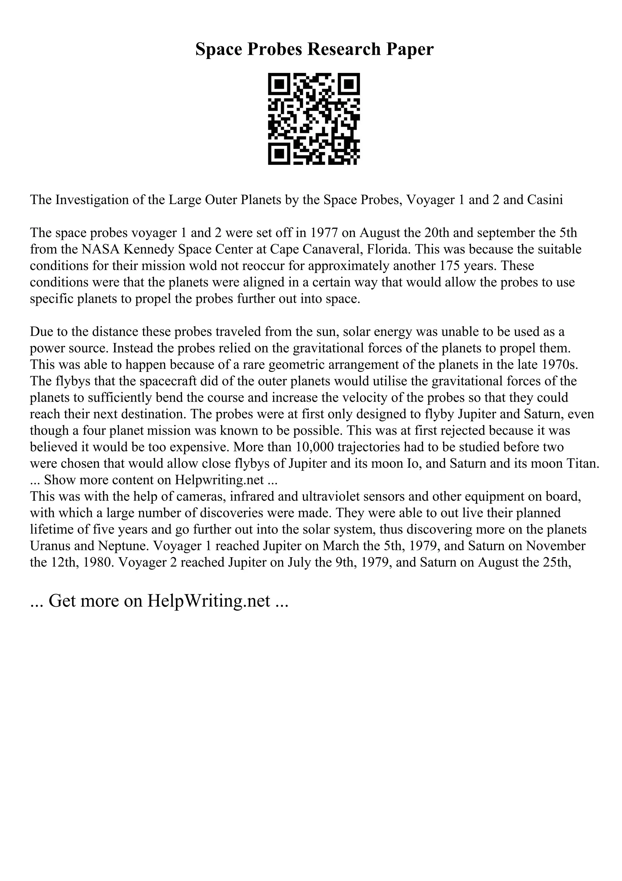 Space Probes Research Paper
The Investigation of the Large Outer Planets by the Space Probes, Voyager 1 and 2 and Casini
The space probes voyager 1 and 2 were set off in 1977 on August the 20th and september the 5th
from the NASA Kennedy Space Center at Cape Canaveral, Florida. This was because the suitable
conditions for their mission wold not reoccur for approximately another 175 years. These
conditions were that the planets were aligned in a certain way that would allow the probes to use
specific planets to propel the probes further out into space.
Due to the distance these probes traveled from the sun, solar energy was unable to be used as a
power source. Instead the probes relied on the gravitational forces of the planets to propel them.
This was able to happen because of a rare geometric arrangement of the planets in the late 1970s.
The flybys that the spacecraft did of the outer planets would utilise the gravitational forces of the
planets to sufficiently bend the course and increase the velocity of the probes so that they could
reach their next destination. The probes were at first only designed to flyby Jupiter and Saturn, even
though a four planet mission was known to be possible. This was at first rejected because it was
believed it would be too expensive. More than 10,000 trajectories had to be studied before two
were chosen that would allow close flybys of Jupiter and its moon Io, and Saturn and its moon Titan.
... Show more content on Helpwriting.net ...
This was with the help of cameras, infrared and ultraviolet sensors and other equipment on board,
with which a large number of discoveries were made. They were able to out live their planned
lifetime of five years and go further out into the solar system, thus discovering more on the planets
Uranus and Neptune. Voyager 1 reached Jupiter on March the 5th, 1979, and Saturn on November
the 12th, 1980. Voyager 2 reached Jupiter on July the 9th, 1979, and Saturn on August the 25th,
... Get more on HelpWriting.net ...
 