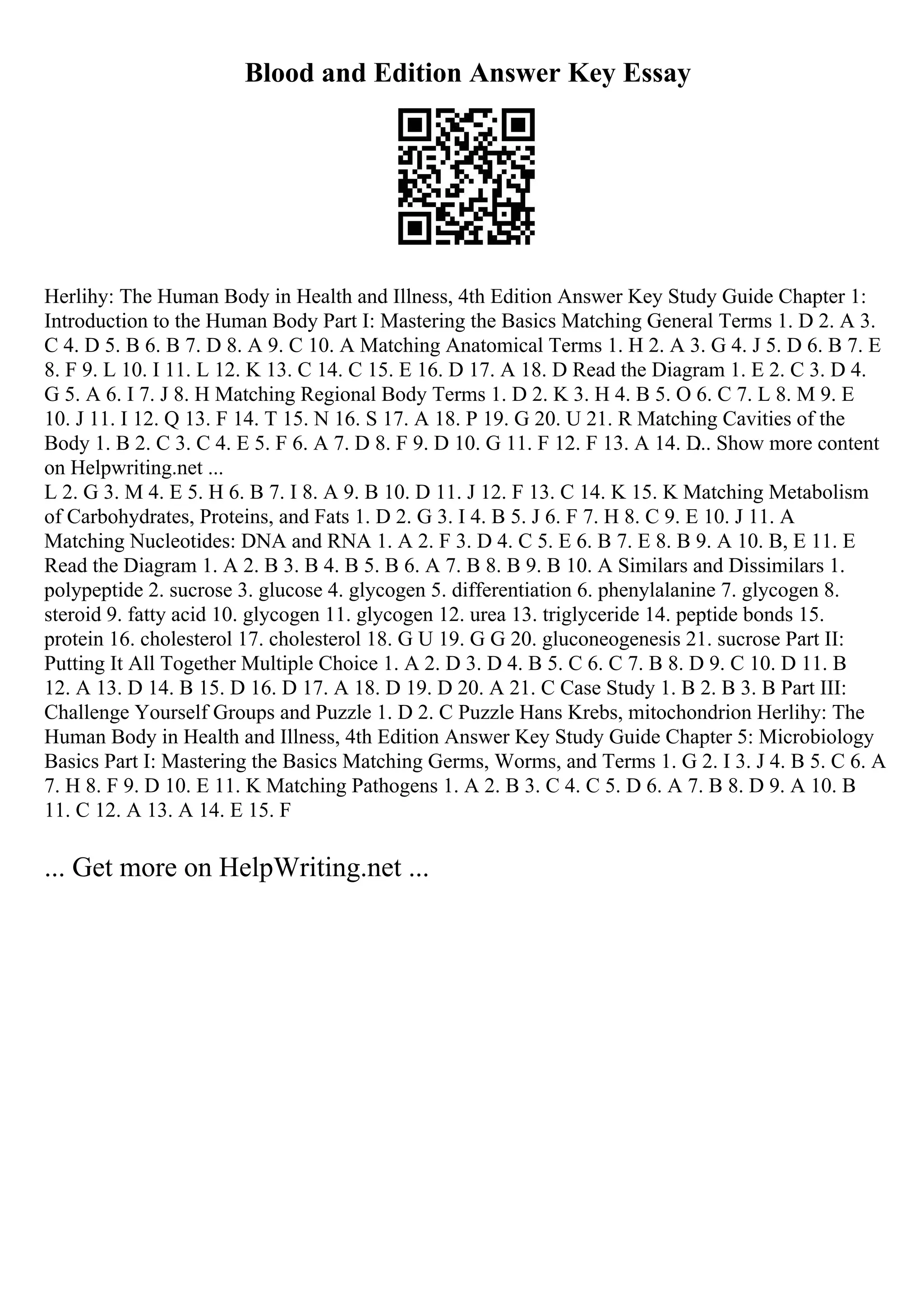 Blood and Edition Answer Key Essay
Herlihy: The Human Body in Health and Illness, 4th Edition Answer Key Study Guide Chapter 1:
Introduction to the Human Body Part I: Mastering the Basics Matching General Terms 1. D 2. A 3.
C 4. D 5. B 6. B 7. D 8. A 9. C 10. A Matching Anatomical Terms 1. H 2. A 3. G 4. J 5. D 6. B 7. E
8. F 9. L 10. I 11. L 12. K 13. C 14. C 15. E 16. D 17. A 18. D Read the Diagram 1. E 2. C 3. D 4.
G 5. A 6. I 7. J 8. H Matching Regional Body Terms 1. D 2. K 3. H 4. B 5. O 6. C 7. L 8. M 9. E
10. J 11. I 12. Q 13. F 14. T 15. N 16. S 17. A 18. P 19. G 20. U 21. R Matching Cavities of the
Body 1. B 2. C 3. C 4. E 5. F 6. A 7. D 8. F 9. D 10. G 11. F 12. F 13. A 14. D
... Show more content
on Helpwriting.net ...
L 2. G 3. M 4. E 5. H 6. B 7. I 8. A 9. B 10. D 11. J 12. F 13. C 14. K 15. K Matching Metabolism
of Carbohydrates, Proteins, and Fats 1. D 2. G 3. I 4. B 5. J 6. F 7. H 8. C 9. E 10. J 11. A
Matching Nucleotides: DNA and RNA 1. A 2. F 3. D 4. C 5. E 6. B 7. E 8. B 9. A 10. B, E 11. E
Read the Diagram 1. A 2. B 3. B 4. B 5. B 6. A 7. B 8. B 9. B 10. A Similars and Dissimilars 1.
polypeptide 2. sucrose 3. glucose 4. glycogen 5. differentiation 6. phenylalanine 7. glycogen 8.
steroid 9. fatty acid 10. glycogen 11. glycogen 12. urea 13. triglyceride 14. peptide bonds 15.
protein 16. cholesterol 17. cholesterol 18. G U 19. G G 20. gluconeogenesis 21. sucrose Part II:
Putting It All Together Multiple Choice 1. A 2. D 3. D 4. B 5. C 6. C 7. B 8. D 9. C 10. D 11. B
12. A 13. D 14. B 15. D 16. D 17. A 18. D 19. D 20. A 21. C Case Study 1. B 2. B 3. B Part III:
Challenge Yourself Groups and Puzzle 1. D 2. C Puzzle Hans Krebs, mitochondrion Herlihy: The
Human Body in Health and Illness, 4th Edition Answer Key Study Guide Chapter 5: Microbiology
Basics Part I: Mastering the Basics Matching Germs, Worms, and Terms 1. G 2. I 3. J 4. B 5. C 6. A
7. H 8. F 9. D 10. E 11. K Matching Pathogens 1. A 2. B 3. C 4. C 5. D 6. A 7. B 8. D 9. A 10. B
11. C 12. A 13. A 14. E 15. F
... Get more on HelpWriting.net ...
 