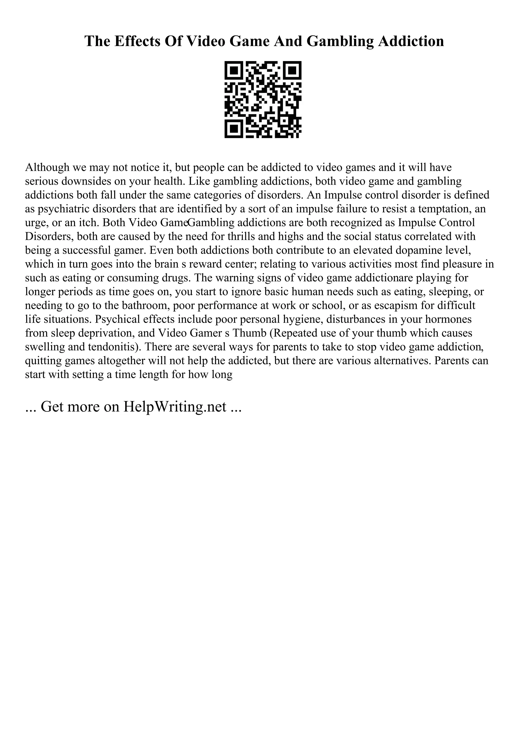 The Effects Of Video Game And Gambling Addiction
Although we may not notice it, but people can be addicted to video games and it will have
serious downsides on your health. Like gambling addictions, both video game and gambling
addictions both fall under the same categories of disorders. An Impulse control disorder is defined
as psychiatric disorders that are identified by a sort of an impulse failure to resist a temptation, an
urge, or an itch. Both Video GameGambling addictions are both recognized as Impulse Control
Disorders, both are caused by the need for thrills and highs and the social status correlated with
being a successful gamer. Even both addictions both contribute to an elevated dopamine level,
which in turn goes into the brain s reward center; relating to various activities most find pleasure in
such as eating or consuming drugs. The warning signs of video game addictionare playing for
longer periods as time goes on, you start to ignore basic human needs such as eating, sleeping, or
needing to go to the bathroom, poor performance at work or school, or as escapism for difficult
life situations. Psychical effects include poor personal hygiene, disturbances in your hormones
from sleep deprivation, and Video Gamer s Thumb (Repeated use of your thumb which causes
swelling and tendonitis). There are several ways for parents to take to stop video game addiction,
quitting games altogether will not help the addicted, but there are various alternatives. Parents can
start with setting a time length for how long
... Get more on HelpWriting.net ...
 