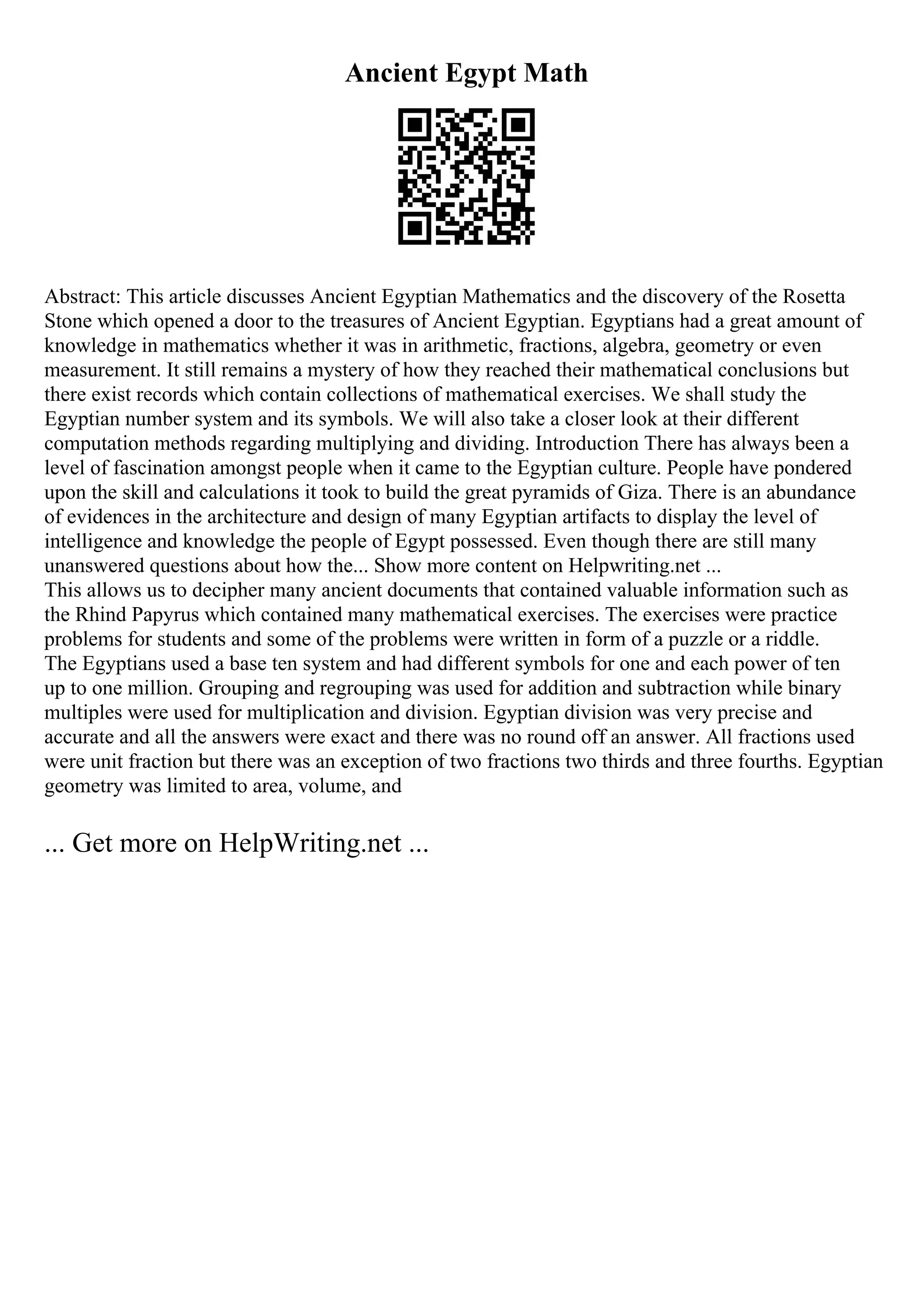 Ancient Egypt Math
Abstract: This article discusses Ancient Egyptian Mathematics and the discovery of the Rosetta
Stone which opened a door to the treasures of Ancient Egyptian. Egyptians had a great amount of
knowledge in mathematics whether it was in arithmetic, fractions, algebra, geometry or even
measurement. It still remains a mystery of how they reached their mathematical conclusions but
there exist records which contain collections of mathematical exercises. We shall study the
Egyptian number system and its symbols. We will also take a closer look at their different
computation methods regarding multiplying and dividing. Introduction There has always been a
level of fascination amongst people when it came to the Egyptian culture. People have pondered
upon the skill and calculations it took to build the great pyramids of Giza. There is an abundance
of evidences in the architecture and design of many Egyptian artifacts to display the level of
intelligence and knowledge the people of Egypt possessed. Even though there are still many
unanswered questions about how the... Show more content on Helpwriting.net ...
This allows us to decipher many ancient documents that contained valuable information such as
the Rhind Papyrus which contained many mathematical exercises. The exercises were practice
problems for students and some of the problems were written in form of a puzzle or a riddle.
The Egyptians used a base ten system and had different symbols for one and each power of ten
up to one million. Grouping and regrouping was used for addition and subtraction while binary
multiples were used for multiplication and division. Egyptian division was very precise and
accurate and all the answers were exact and there was no round off an answer. All fractions used
were unit fraction but there was an exception of two fractions two thirds and three fourths. Egyptian
geometry was limited to area, volume, and
... Get more on HelpWriting.net ...
 