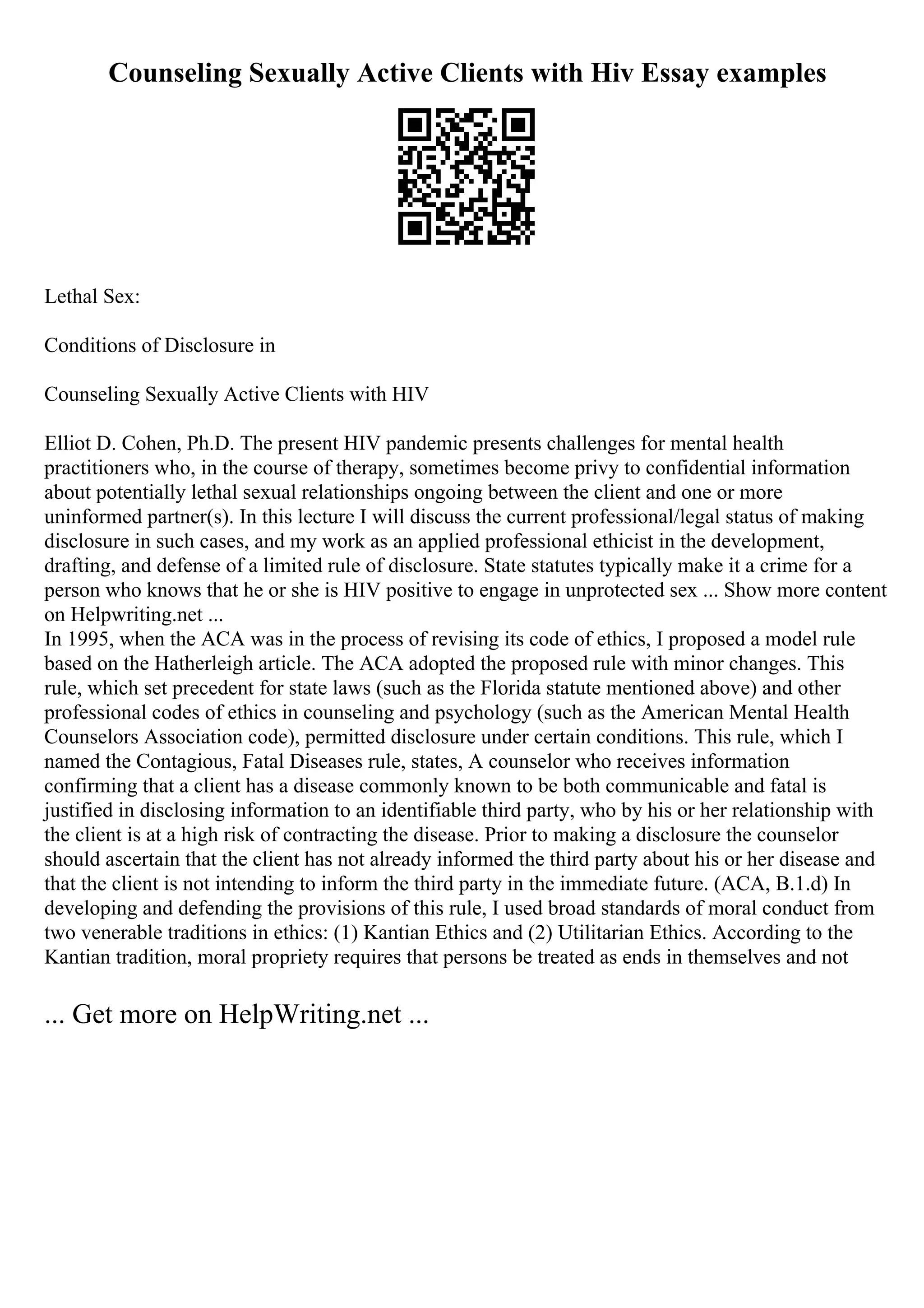 Counseling Sexually Active Clients with Hiv Essay examples
Lethal Sex:
Conditions of Disclosure in
Counseling Sexually Active Clients with HIV
Elliot D. Cohen, Ph.D. The present HIV pandemic presents challenges for mental health
practitioners who, in the course of therapy, sometimes become privy to confidential information
about potentially lethal sexual relationships ongoing between the client and one or more
uninformed partner(s). In this lecture I will discuss the current professional/legal status of making
disclosure in such cases, and my work as an applied professional ethicist in the development,
drafting, and defense of a limited rule of disclosure. State statutes typically make it a crime for a
person who knows that he or she is HIV positive to engage in unprotected sex ... Show more content
on Helpwriting.net ...
In 1995, when the ACA was in the process of revising its code of ethics, I proposed a model rule
based on the Hatherleigh article. The ACA adopted the proposed rule with minor changes. This
rule, which set precedent for state laws (such as the Florida statute mentioned above) and other
professional codes of ethics in counseling and psychology (such as the American Mental Health
Counselors Association code), permitted disclosure under certain conditions. This rule, which I
named the Contagious, Fatal Diseases rule, states, A counselor who receives information
confirming that a client has a disease commonly known to be both communicable and fatal is
justified in disclosing information to an identifiable third party, who by his or her relationship with
the client is at a high risk of contracting the disease. Prior to making a disclosure the counselor
should ascertain that the client has not already informed the third party about his or her disease and
that the client is not intending to inform the third party in the immediate future. (ACA, B.1.d) In
developing and defending the provisions of this rule, I used broad standards of moral conduct from
two venerable traditions in ethics: (1) Kantian Ethics and (2) Utilitarian Ethics. According to the
Kantian tradition, moral propriety requires that persons be treated as ends in themselves and not
... Get more on HelpWriting.net ...
 