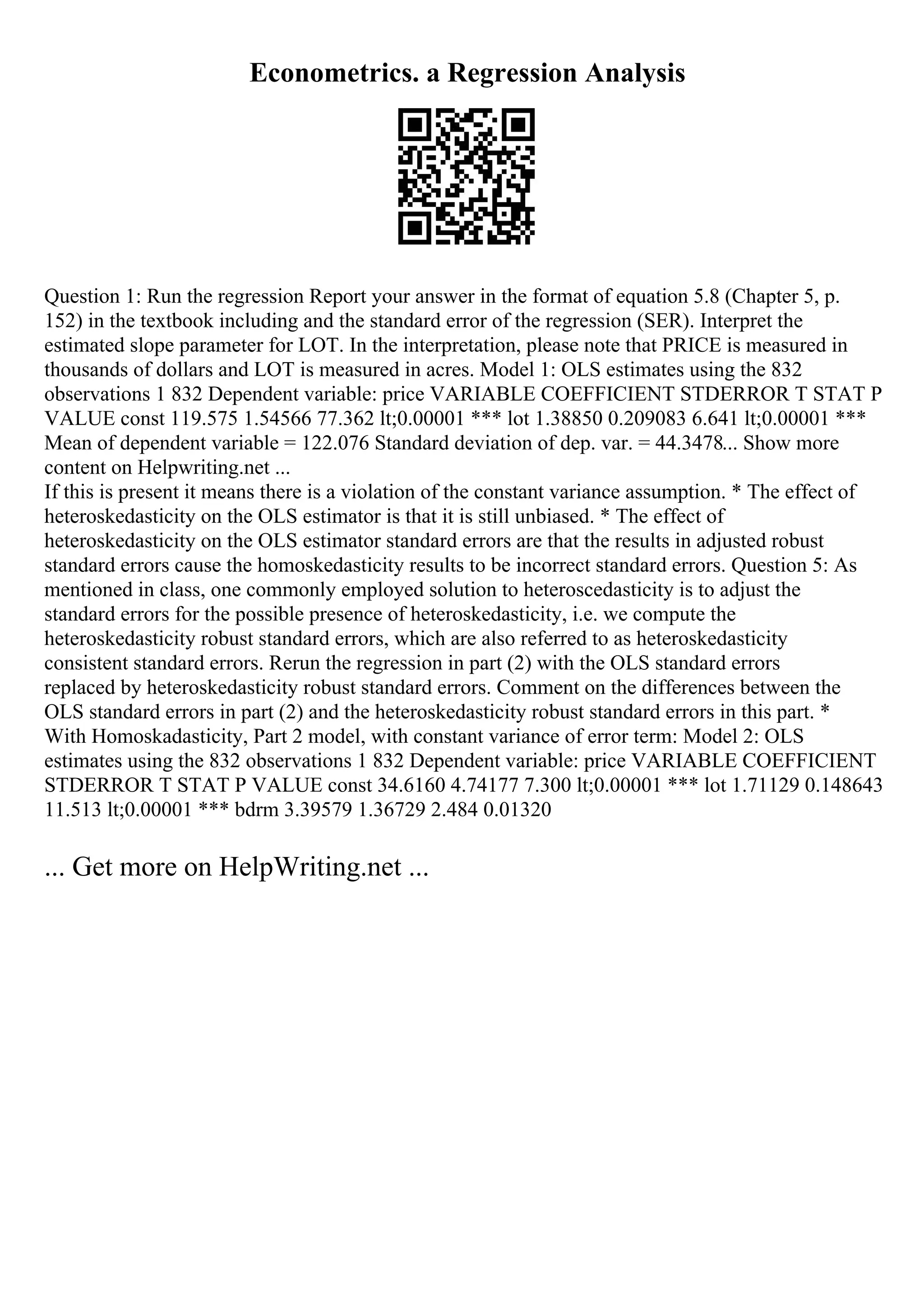 Econometrics. a Regression Analysis
Question 1: Run the regression Report your answer in the format of equation 5.8 (Chapter 5, p.
152) in the textbook including and the standard error of the regression (SER). Interpret the
estimated slope parameter for LOT. In the interpretation, please note that PRICE is measured in
thousands of dollars and LOT is measured in acres. Model 1: OLS estimates using the 832
observations 1 832 Dependent variable: price VARIABLE COEFFICIENT STDERROR T STAT P
VALUE const 119.575 1.54566 77.362 lt;0.00001 *** lot 1.38850 0.209083 6.641 lt;0.00001 ***
Mean of dependent variable = 122.076 Standard deviation of dep. var. = 44.3478... Show more
content on Helpwriting.net ...
If this is present it means there is a violation of the constant variance assumption. * The effect of
heteroskedasticity on the OLS estimator is that it is still unbiased. * The effect of
heteroskedasticity on the OLS estimator standard errors are that the results in adjusted robust
standard errors cause the homoskedasticity results to be incorrect standard errors. Question 5: As
mentioned in class, one commonly employed solution to heteroscedasticity is to adjust the
standard errors for the possible presence of heteroskedasticity, i.e. we compute the
heteroskedasticity robust standard errors, which are also referred to as heteroskedasticity
consistent standard errors. Rerun the regression in part (2) with the OLS standard errors
replaced by heteroskedasticity robust standard errors. Comment on the differences between the
OLS standard errors in part (2) and the heteroskedasticity robust standard errors in this part. *
With Homoskadasticity, Part 2 model, with constant variance of error term: Model 2: OLS
estimates using the 832 observations 1 832 Dependent variable: price VARIABLE COEFFICIENT
STDERROR T STAT P VALUE const 34.6160 4.74177 7.300 lt;0.00001 *** lot 1.71129 0.148643
11.513 lt;0.00001 *** bdrm 3.39579 1.36729 2.484 0.01320
... Get more on HelpWriting.net ...
 