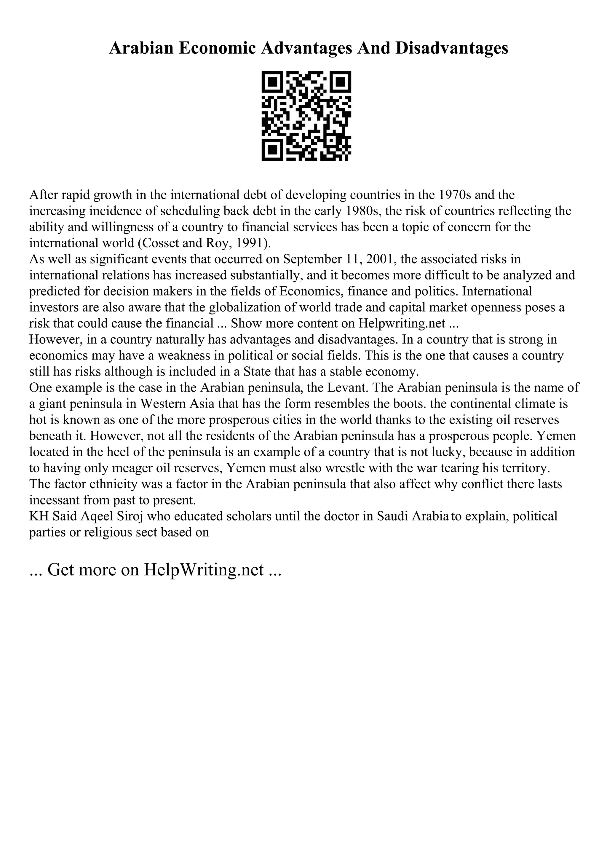 Arabian Economic Advantages And Disadvantages
After rapid growth in the international debt of developing countries in the 1970s and the
increasing incidence of scheduling back debt in the early 1980s, the risk of countries reflecting the
ability and willingness of a country to financial services has been a topic of concern for the
international world (Cosset and Roy, 1991).
As well as significant events that occurred on September 11, 2001, the associated risks in
international relations has increased substantially, and it becomes more difficult to be analyzed and
predicted for decision makers in the fields of Economics, finance and politics. International
investors are also aware that the globalization of world trade and capital market openness poses a
risk that could cause the financial ... Show more content on Helpwriting.net ...
However, in a country naturally has advantages and disadvantages. In a country that is strong in
economics may have a weakness in political or social fields. This is the one that causes a country
still has risks although is included in a State that has a stable economy.
One example is the case in the Arabian peninsula, the Levant. The Arabian peninsula is the name of
a giant peninsula in Western Asia that has the form resembles the boots. the continental climate is
hot is known as one of the more prosperous cities in the world thanks to the existing oil reserves
beneath it. However, not all the residents of the Arabian peninsula has a prosperous people. Yemen
located in the heel of the peninsula is an example of a country that is not lucky, because in addition
to having only meager oil reserves, Yemen must also wrestle with the war tearing his territory.
The factor ethnicity was a factor in the Arabian peninsula that also affect why conflict there lasts
incessant from past to present.
KH Said Aqeel Siroj who educated scholars until the doctor in Saudi Arabiato explain, political
parties or religious sect based on
... Get more on HelpWriting.net ...
 