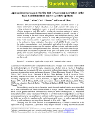 Journal of the Scholarship of Teaching and Learning, Vol. 12, No. 4, December 2012, pp. 29 – 42.
Application essays as an effective tool for assessing instruction in the
basic Communication course: A follow-up study
Joseph P. Mazer1
, Cheri J. Simonds2
, and Stephen K. Hunt3
Abstract: The assessment of student learning in general education courses is of
critical importance in higher education. This study examines the utility of a
writing assignment (application essays) in a basic communication course as an
effective assessment tool. The authors conducted a content analysis of student
portfolios to determine the extent to which application essays provide evidence of
student learning in the basic course. The present study extends the findings from
recent assessment efforts (Jones, Simonds, & Hunt, 2005) to explore types of mass
media events students address in application essays and assess the revisions made
to the assignment based on findings from Jones et al. (2005). Results reveal (a)
the various communication events that students write about in application essays,
(b) the communication concepts that students address, (c) that students typically,
but not always, make appropriate connections when they write application essays,
and (d) after revising the assignment based upon data from recent assessment
efforts, more students made appropriate connections between the communication
event and concept. Implications for classroom pedagogy and course management
are discussed.
Keywords: assessment, application essays, basic communication course
Accurate assessment of students’ comprehension of course concepts is an essential component of
the instructional process. Over the years, educators and scholars from a variety of disciplines
have introduced and implemented diverse assessment methods in an attempt to produce a reliable
procedure to assess instruction and student learning (Fallon, Hammons, Brown, & Wann, 1997;
Sforzo, 2005; Sircar, Fetzer, Patterson, & McKee, 2009; Stefanou, Hood, & Stefanou, 2001).
Recently, portfolio assessment has been used and evaluated through a wide range of disciplines
including language arts (Black, Daiker, Sommers, & Stygall, 1994; Crouse, 1994; Gill, 1993;
Reyes, 1991; Voth & Moore, 1997), math and sciences (Barrow, 1994; Chapman, 1996; Slater,
1995), and education (Farris & Fuller, 1996; Gipe & Richards, 1992; Patzer & Pettegrew, 1996;
Vizyad, 1994).
The need to accurately assess classroom instruction and student learning was required of
us as basic communication course administrators of a large (about 1,500 students a semester)
multi-section, general education course focused mainly on public speaking skills. As part of our
initial efforts in this arena, we examined whether or not the use of student portfolios in our basic
communication course was an effective, authentic tool for assessment and concluded that student
portfolios are an effective mechanism for gathering data with respect to student accomplishment
of course goals and student learning (Hunt, Simonds, & Hinchliffe, 2000).
Emerging from this initial research, as a component worthy of further examination, is the
application essay assignment. Application essays require students to apply theoretical concepts
1
Department of Communication Studies, Clemson University, 407 Strode Tower, Clemson, SC, jmazer@clemson.edu
2
School of Communication, Illinois State University, Campus Box 4480, Normal, IL 61790, cjsimon@ilstu.edu
3
School of Communication, Illinois State University, Campus Box 4480, Normal, IL 61790, skhunt2@ilstu.edu
 
