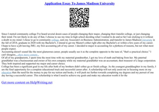 Application Essay To James Madison University
Since I started community college I've heard several dozen cases of people changing their major, changing their transfer college, or just changing
their mind. I'm not likely to do any of that, I choose to use my time in high school deciding what I wanted to do and so far I am sticking to it without
a doubt in my mind. I chose to go to community college, earn my Associate's in Business Administration, and transfer to James MadisonUniversity in
the fall of 2018, graduate in 2020 with my Bachelor's. I intend to get my Master's either right after my Bachelor's or within a few years of my career.
I hope to have a job leaving JMU, my first accounting job of my career. I decided to major in accounting for a plethora of reasons, but not what most
people expect.
Accounting doesn't sound like the most glamorous career, people usually see it as the complete opposite to the tune of, "that's a practical choice." I
can't disagree,...show more content...
Of all of my grandparents, I spent time the most time with my maternal grandmother, I got my love of math and baking from her. My paternal
grandfather was a businessman and owner of his own company while my maternal grandfather was an accountant, then treasurer of a large corporation.
They both inspired and supported my major and career choice.
College has been a significant goal in my life after both of my brothers didn't either go or finish college. As the youngest granddaughter in my family, I
am the final opportunity for a complete educational track and successful career after. A scholarship will not only assist me in focusing more on my
education than the need for the money to pay for my tuition and books, it will push me further towards completing my degrees and my pursuit of one
day having a successful career. This scholarship is what I need to achieve my goals and make my education worth it for the
Get more content on HelpWriting.net
 