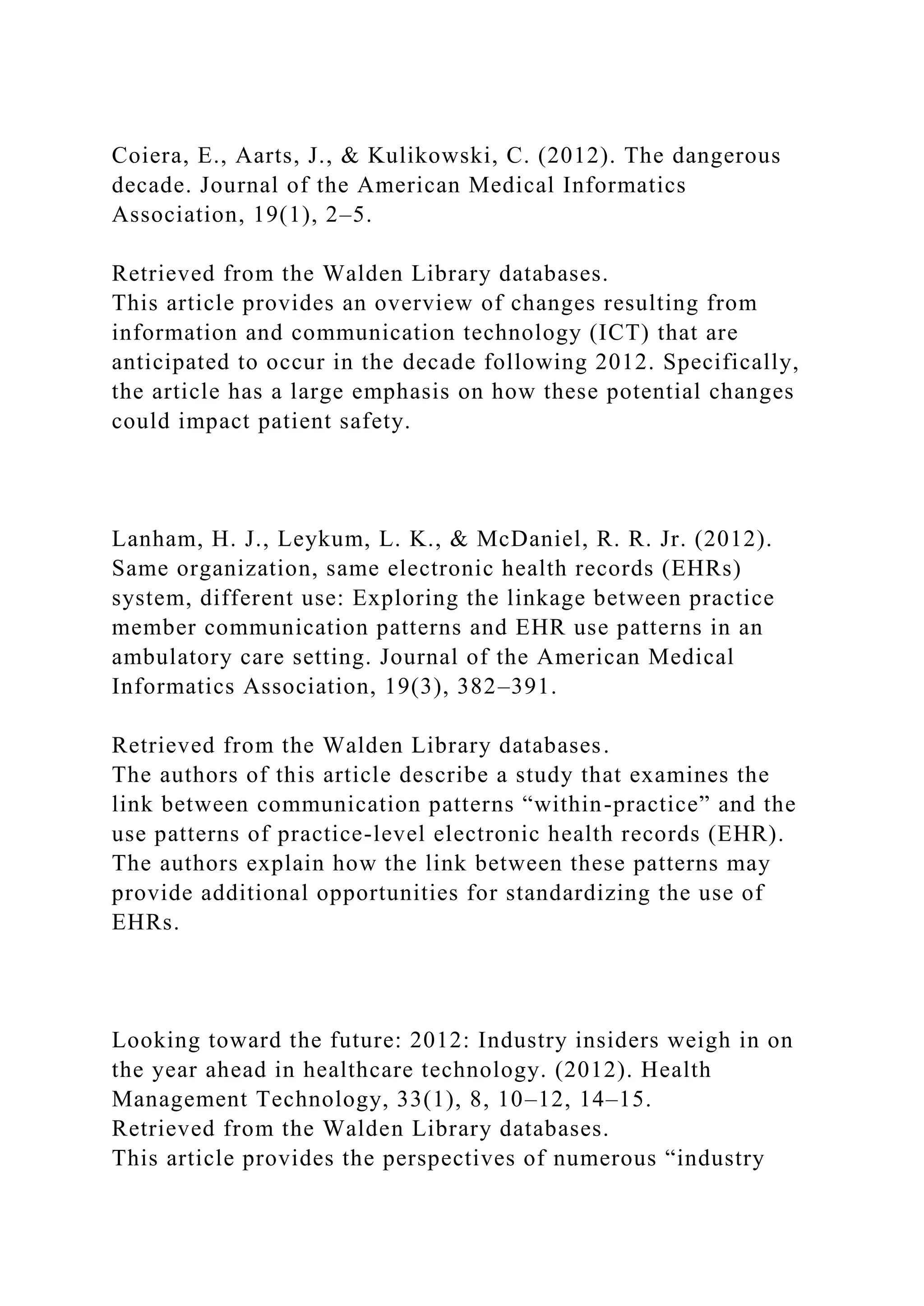 Coiera, E., Aarts, J., & Kulikowski, C. (2012). The dangerous
decade. Journal of the American Medical Informatics
Association, 19(1), 2–5.
Retrieved from the Walden Library databases.
This article provides an overview of changes resulting from
information and communication technology (ICT) that are
anticipated to occur in the decade following 2012. Specifically,
the article has a large emphasis on how these potential changes
could impact patient safety.
Lanham, H. J., Leykum, L. K., & McDaniel, R. R. Jr. (2012).
Same organization, same electronic health records (EHRs)
system, different use: Exploring the linkage between practice
member communication patterns and EHR use patterns in an
ambulatory care setting. Journal of the American Medical
Informatics Association, 19(3), 382–391.
Retrieved from the Walden Library databases.
The authors of this article describe a study that examines the
link between communication patterns “within-practice” and the
use patterns of practice-level electronic health records (EHR).
The authors explain how the link between these patterns may
provide additional opportunities for standardizing the use of
EHRs.
Looking toward the future: 2012: Industry insiders weigh in on
the year ahead in healthcare technology. (2012). Health
Management Technology, 33(1), 8, 10–12, 14–15.
Retrieved from the Walden Library databases.
This article provides the perspectives of numerous “industry
 