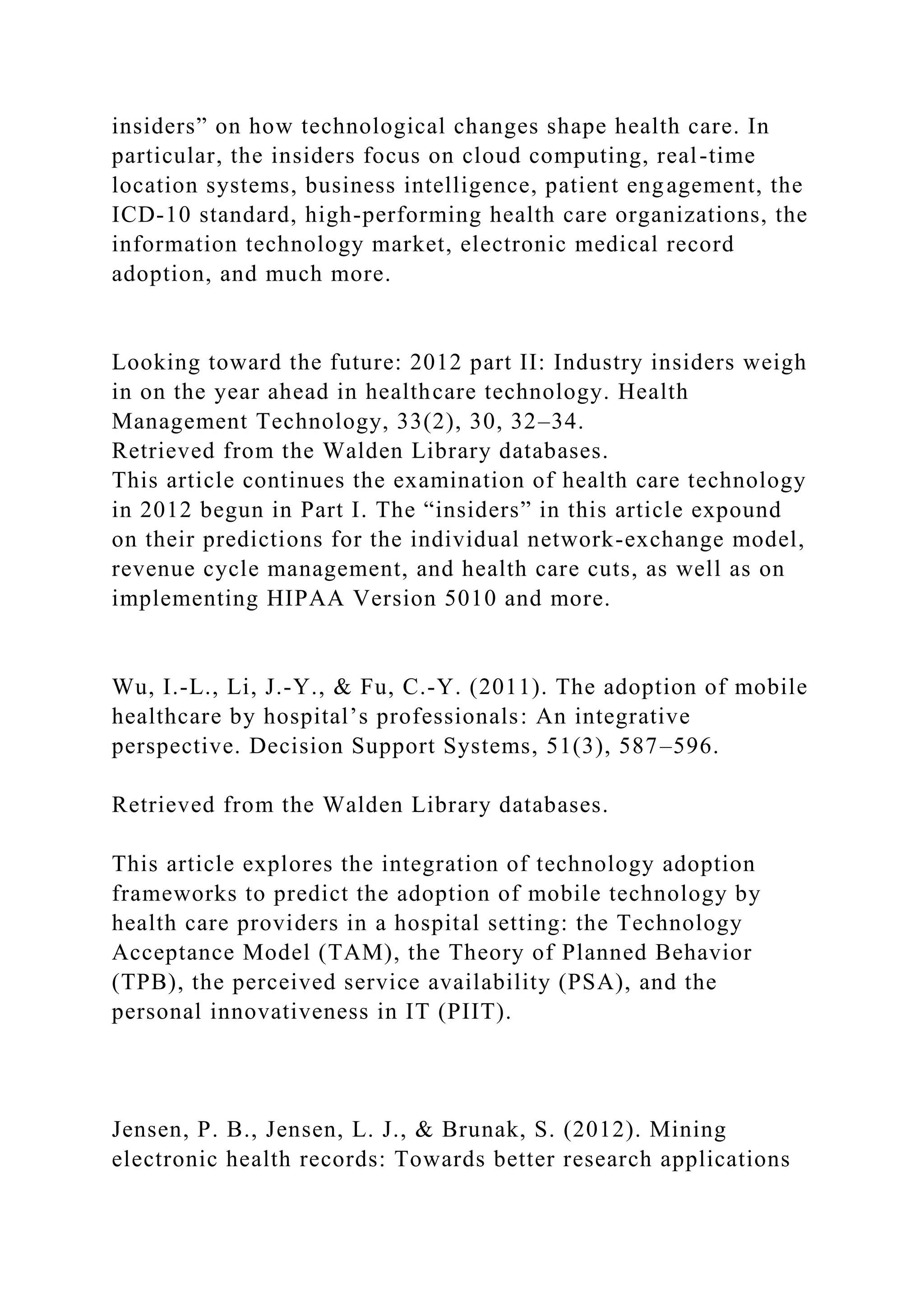 insiders” on how technological changes shape health care. In
particular, the insiders focus on cloud computing, real-time
location systems, business intelligence, patient engagement, the
ICD-10 standard, high-performing health care organizations, the
information technology market, electronic medical record
adoption, and much more.
Looking toward the future: 2012 part II: Industry insiders weigh
in on the year ahead in healthcare technology. Health
Management Technology, 33(2), 30, 32–34.
Retrieved from the Walden Library databases.
This article continues the examination of health care technology
in 2012 begun in Part I. The “insiders” in this article expound
on their predictions for the individual network-exchange model,
revenue cycle management, and health care cuts, as well as on
implementing HIPAA Version 5010 and more.
Wu, I.-L., Li, J.-Y., & Fu, C.-Y. (2011). The adoption of mobile
healthcare by hospital’s professionals: An integrative
perspective. Decision Support Systems, 51(3), 587–596.
Retrieved from the Walden Library databases.
This article explores the integration of technology adoption
frameworks to predict the adoption of mobile technology by
health care providers in a hospital setting: the Technology
Acceptance Model (TAM), the Theory of Planned Behavior
(TPB), the perceived service availability (PSA), and the
personal innovativeness in IT (PIIT).
Jensen, P. B., Jensen, L. J., & Brunak, S. (2012). Mining
electronic health records: Towards better research applications
 