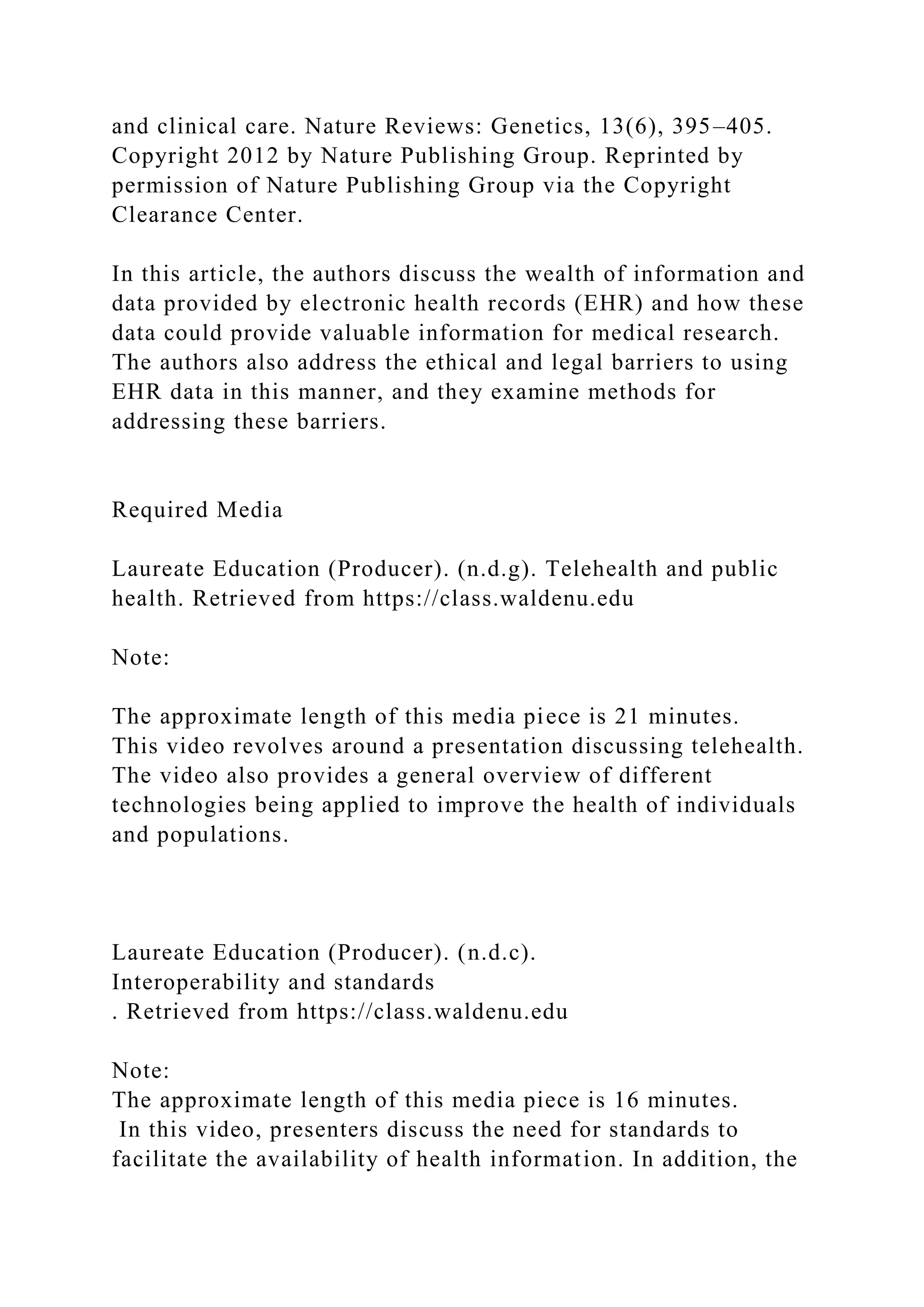 and clinical care. Nature Reviews: Genetics, 13(6), 395–405.
Copyright 2012 by Nature Publishing Group. Reprinted by
permission of Nature Publishing Group via the Copyright
Clearance Center.
In this article, the authors discuss the wealth of information and
data provided by electronic health records (EHR) and how these
data could provide valuable information for medical research.
The authors also address the ethical and legal barriers to using
EHR data in this manner, and they examine methods for
addressing these barriers.
Required Media
Laureate Education (Producer). (n.d.g). Telehealth and public
health. Retrieved from https://class.waldenu.edu
Note:
The approximate length of this media piece is 21 minutes.
This video revolves around a presentation discussing telehealth.
The video also provides a general overview of different
technologies being applied to improve the health of individuals
and populations.
Laureate Education (Producer). (n.d.c).
Interoperability and standards
. Retrieved from https://class.waldenu.edu
Note:
The approximate length of this media piece is 16 minutes.
In this video, presenters discuss the need for standards to
facilitate the availability of health information. In addition, the
 