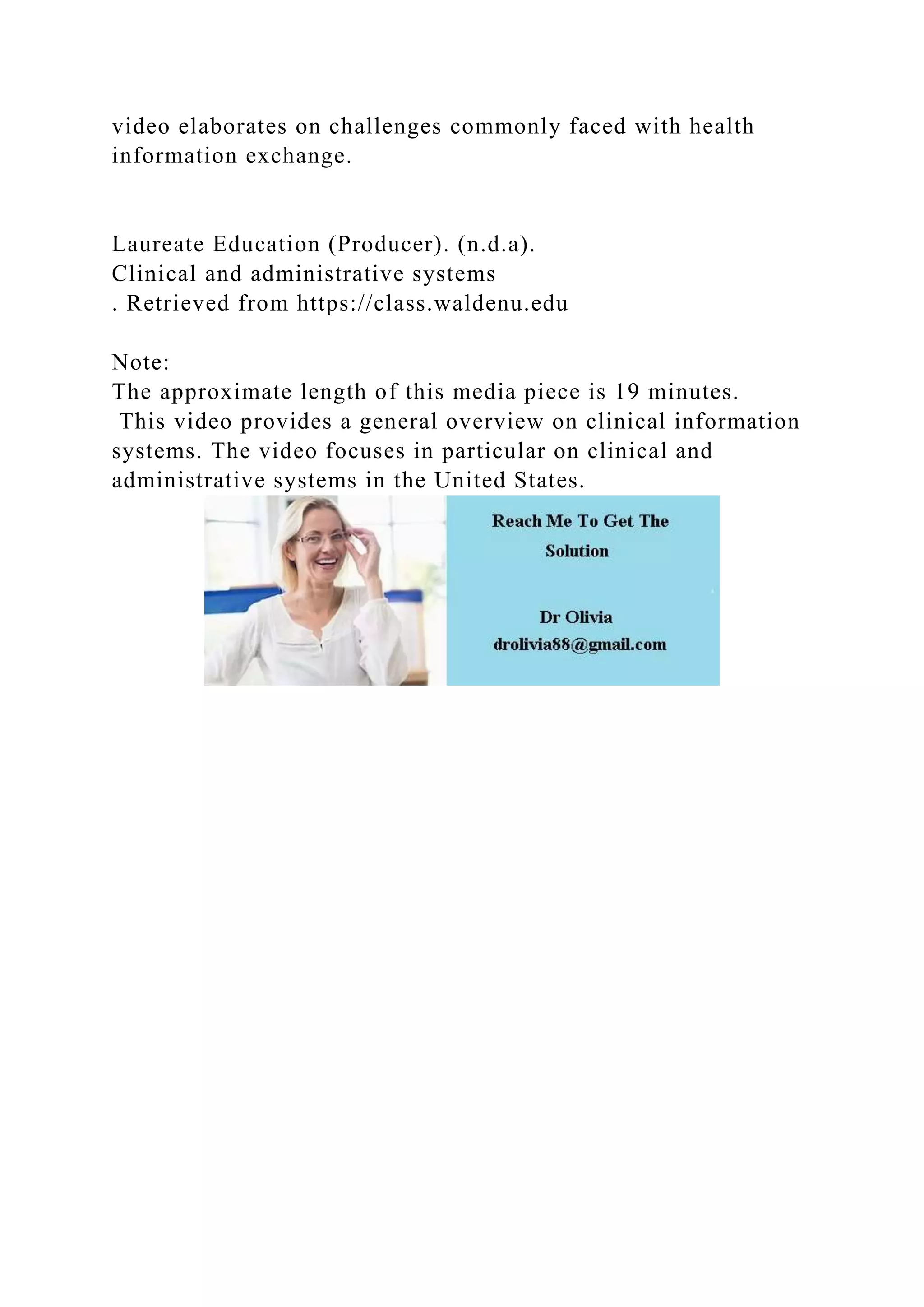 video elaborates on challenges commonly faced with health
information exchange.
Laureate Education (Producer). (n.d.a).
Clinical and administrative systems
. Retrieved from https://class.waldenu.edu
Note:
The approximate length of this media piece is 19 minutes.
This video provides a general overview on clinical information
systems. The video focuses in particular on clinical and
administrative systems in the United States.
 