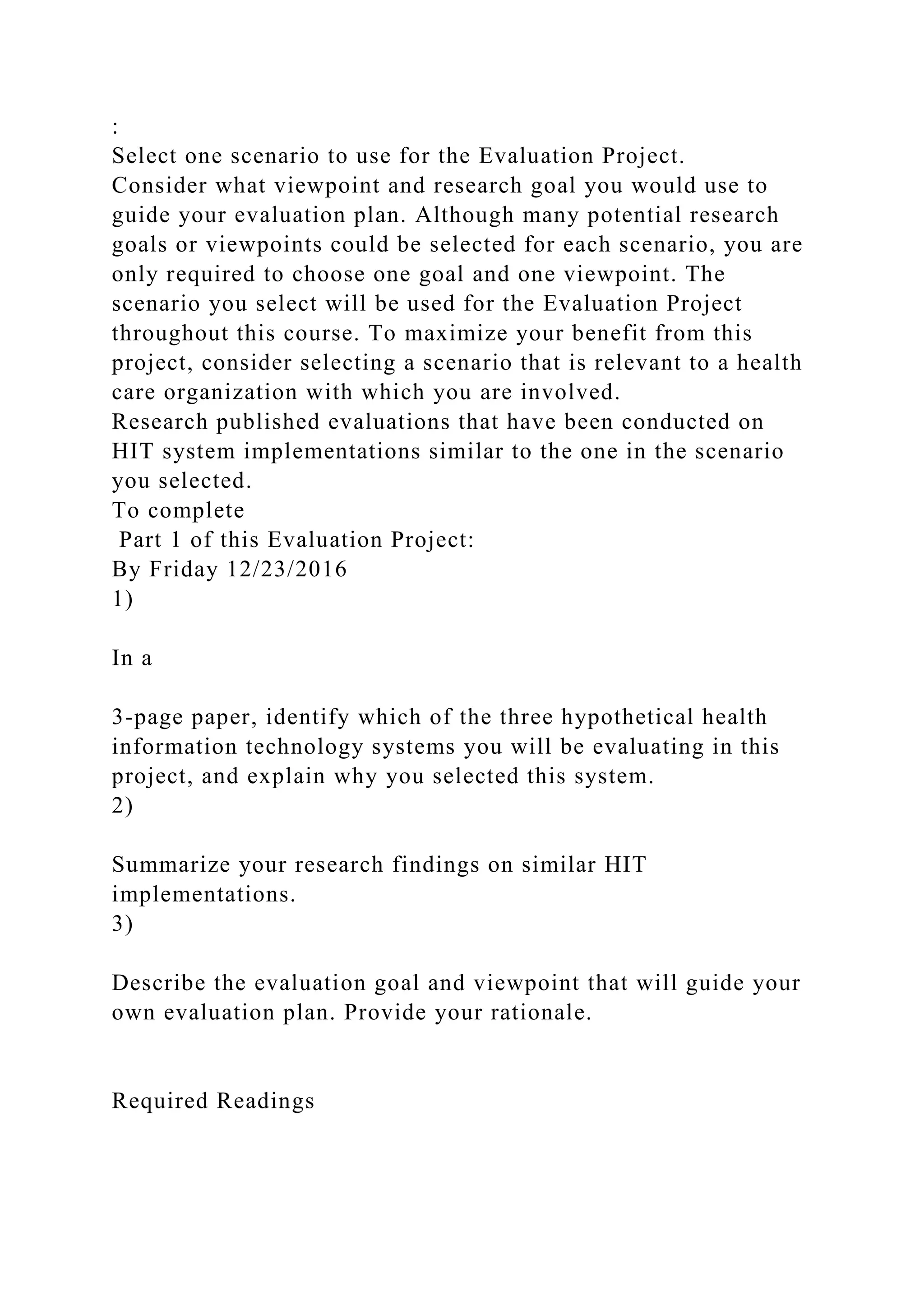 :
Select one scenario to use for the Evaluation Project.
Consider what viewpoint and research goal you would use to
guide your evaluation plan. Although many potential research
goals or viewpoints could be selected for each scenario, you are
only required to choose one goal and one viewpoint. The
scenario you select will be used for the Evaluation Project
throughout this course. To maximize your benefit from this
project, consider selecting a scenario that is relevant to a health
care organization with which you are involved.
Research published evaluations that have been conducted on
HIT system implementations similar to the one in the scenario
you selected.
To complete
Part 1 of this Evaluation Project:
By Friday 12/23/2016
1)
In a
3-page paper, identify which of the three hypothetical health
information technology systems you will be evaluating in this
project, and explain why you selected this system.
2)
Summarize your research findings on similar HIT
implementations.
3)
Describe the evaluation goal and viewpoint that will guide your
own evaluation plan. Provide your rationale.
Required Readings
 