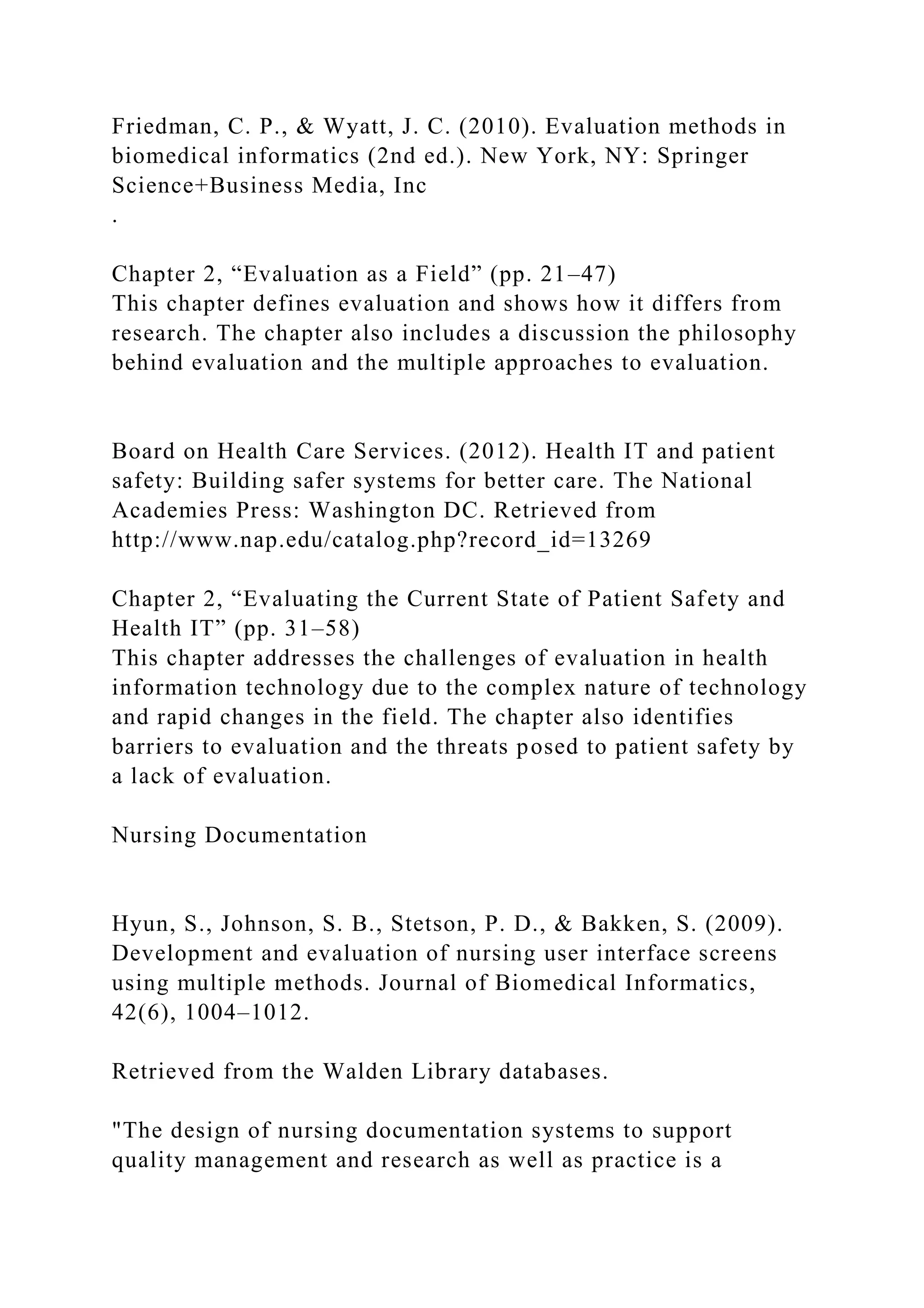Friedman, C. P., & Wyatt, J. C. (2010). Evaluation methods in
biomedical informatics (2nd ed.). New York, NY: Springer
Science+Business Media, Inc
.
Chapter 2, “Evaluation as a Field” (pp. 21–47)
This chapter defines evaluation and shows how it differs from
research. The chapter also includes a discussion the philosophy
behind evaluation and the multiple approaches to evaluation.
Board on Health Care Services. (2012). Health IT and patient
safety: Building safer systems for better care. The National
Academies Press: Washington DC. Retrieved from
http://www.nap.edu/catalog.php?record_id=13269
Chapter 2, “Evaluating the Current State of Patient Safety and
Health IT” (pp. 31–58)
This chapter addresses the challenges of evaluation in health
information technology due to the complex nature of technology
and rapid changes in the field. The chapter also identifies
barriers to evaluation and the threats posed to patient safety by
a lack of evaluation.
Nursing Documentation
Hyun, S., Johnson, S. B., Stetson, P. D., & Bakken, S. (2009).
Development and evaluation of nursing user interface screens
using multiple methods. Journal of Biomedical Informatics,
42(6), 1004–1012.
Retrieved from the Walden Library databases.
"The design of nursing documentation systems to support
quality management and research as well as practice is a
 
