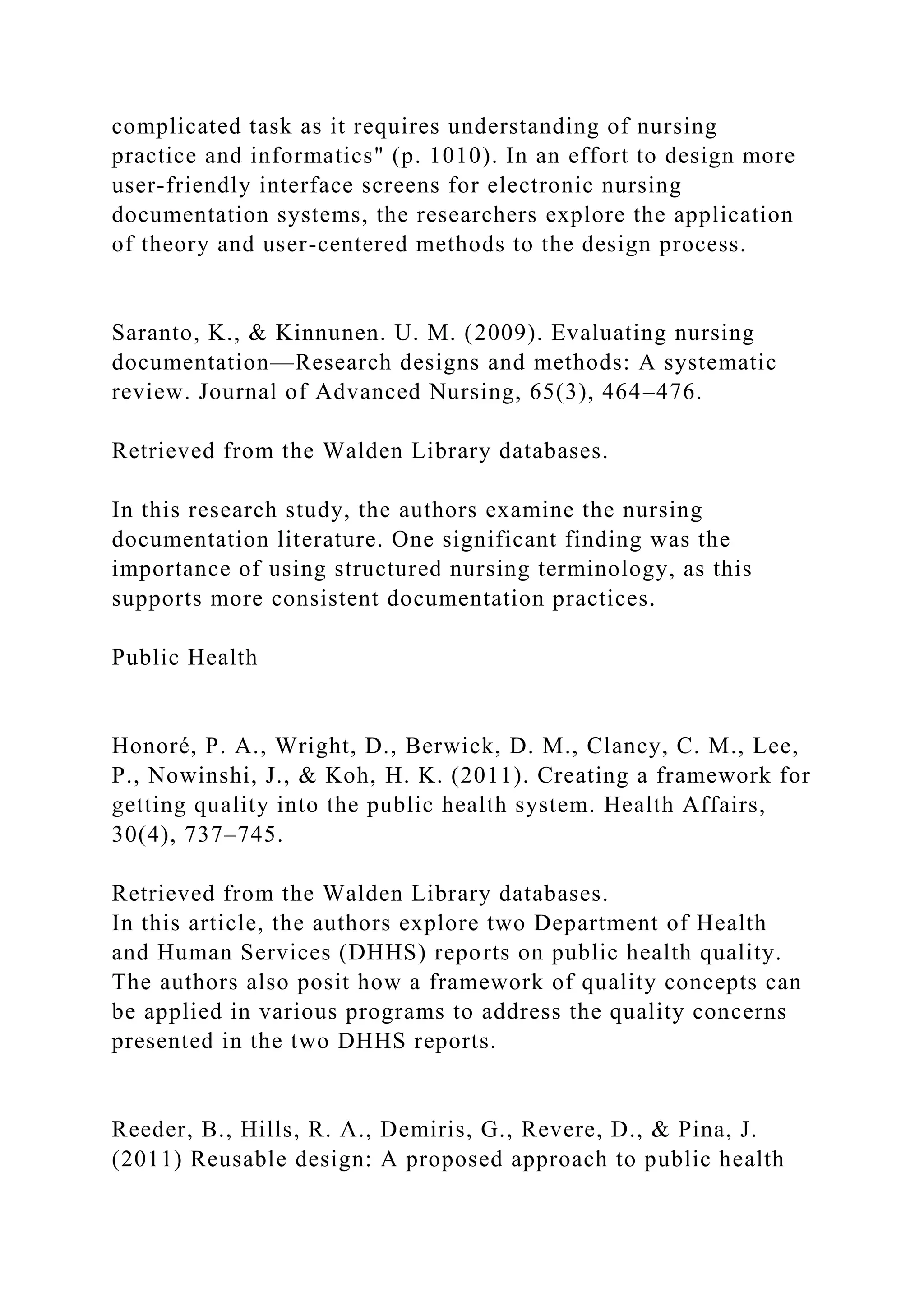 complicated task as it requires understanding of nursing
practice and informatics" (p. 1010). In an effort to design more
user-friendly interface screens for electronic nursing
documentation systems, the researchers explore the application
of theory and user-centered methods to the design process.
Saranto, K., & Kinnunen. U. M. (2009). Evaluating nursing
documentation—Research designs and methods: A systematic
review. Journal of Advanced Nursing, 65(3), 464–476.
Retrieved from the Walden Library databases.
In this research study, the authors examine the nursing
documentation literature. One significant finding was the
importance of using structured nursing terminology, as this
supports more consistent documentation practices.
Public Health
Honoré, P. A., Wright, D., Berwick, D. M., Clancy, C. M., Lee,
P., Nowinshi, J., & Koh, H. K. (2011). Creating a framework for
getting quality into the public health system. Health Affairs,
30(4), 737–745.
Retrieved from the Walden Library databases.
In this article, the authors explore two Department of Health
and Human Services (DHHS) reports on public health quality.
The authors also posit how a framework of quality concepts can
be applied in various programs to address the quality concerns
presented in the two DHHS reports.
Reeder, B., Hills, R. A., Demiris, G., Revere, D., & Pina, J.
(2011) Reusable design: A proposed approach to public health
 