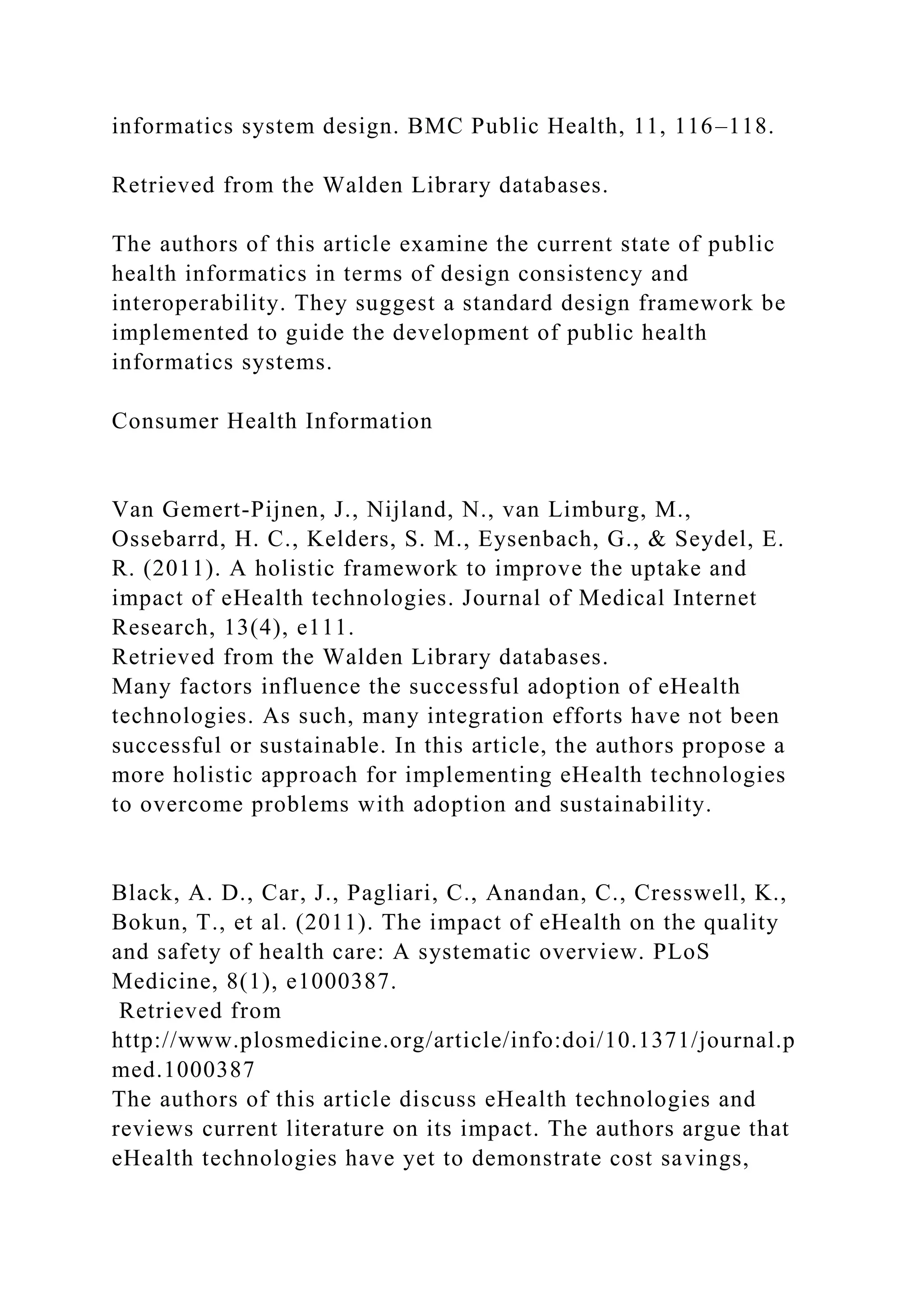 informatics system design. BMC Public Health, 11, 116–118.
Retrieved from the Walden Library databases.
The authors of this article examine the current state of public
health informatics in terms of design consistency and
interoperability. They suggest a standard design framework be
implemented to guide the development of public health
informatics systems.
Consumer Health Information
Van Gemert-Pijnen, J., Nijland, N., van Limburg, M.,
Ossebarrd, H. C., Kelders, S. M., Eysenbach, G., & Seydel, E.
R. (2011). A holistic framework to improve the uptake and
impact of eHealth technologies. Journal of Medical Internet
Research, 13(4), e111.
Retrieved from the Walden Library databases.
Many factors influence the successful adoption of eHealth
technologies. As such, many integration efforts have not been
successful or sustainable. In this article, the authors propose a
more holistic approach for implementing eHealth technologies
to overcome problems with adoption and sustainability.
Black, A. D., Car, J., Pagliari, C., Anandan, C., Cresswell, K.,
Bokun, T., et al. (2011). The impact of eHealth on the quality
and safety of health care: A systematic overview. PLoS
Medicine, 8(1), e1000387.
Retrieved from
http://www.plosmedicine.org/article/info:doi/10.1371/journal.p
med.1000387
The authors of this article discuss eHealth technologies and
reviews current literature on its impact. The authors argue that
eHealth technologies have yet to demonstrate cost savings,
 