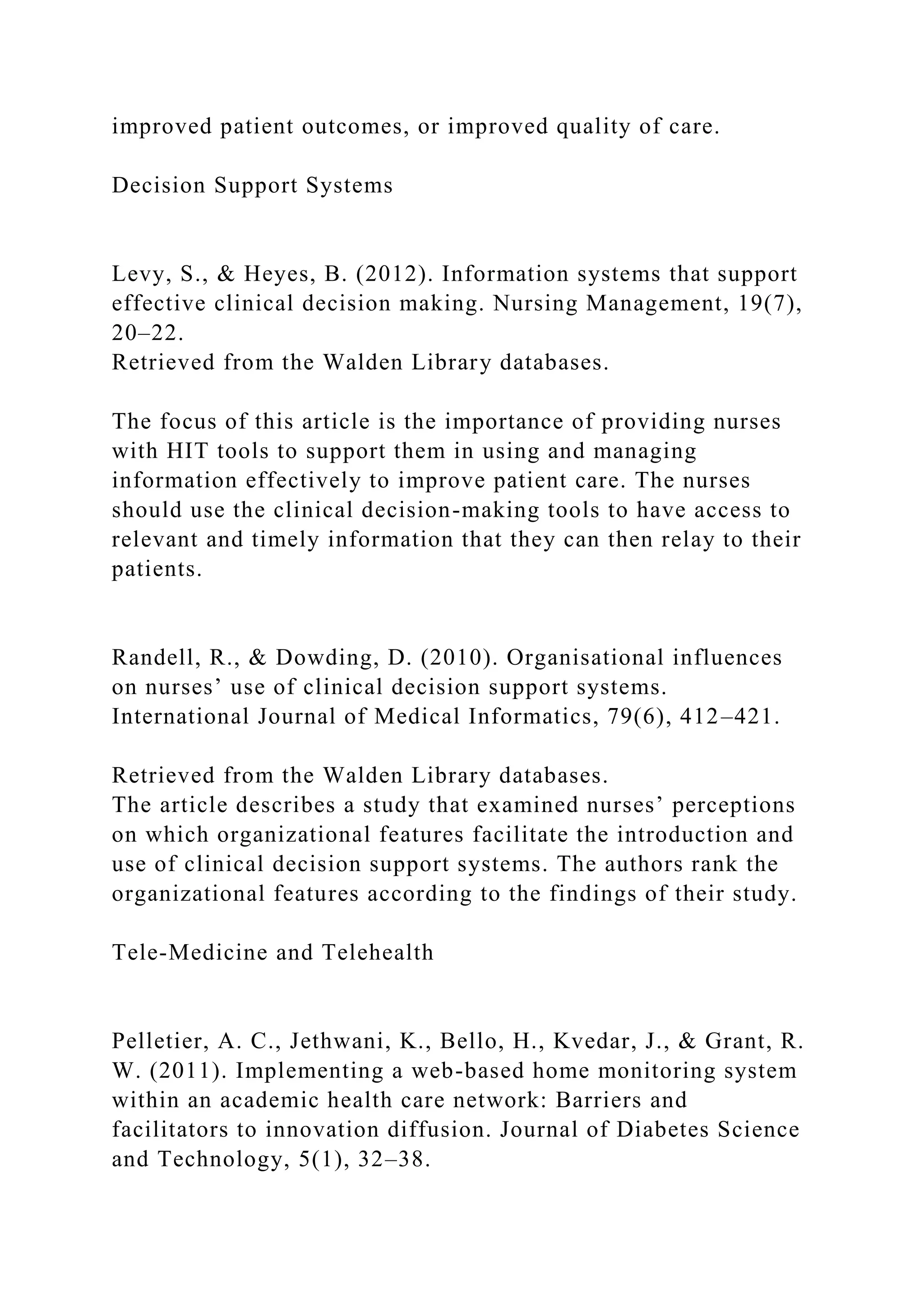 improved patient outcomes, or improved quality of care.
Decision Support Systems
Levy, S., & Heyes, B. (2012). Information systems that support
effective clinical decision making. Nursing Management, 19(7),
20–22.
Retrieved from the Walden Library databases.
The focus of this article is the importance of providing nurses
with HIT tools to support them in using and managing
information effectively to improve patient care. The nurses
should use the clinical decision-making tools to have access to
relevant and timely information that they can then relay to their
patients.
Randell, R., & Dowding, D. (2010). Organisational influences
on nurses’ use of clinical decision support systems.
International Journal of Medical Informatics, 79(6), 412–421.
Retrieved from the Walden Library databases.
The article describes a study that examined nurses’ perceptions
on which organizational features facilitate the introduction and
use of clinical decision support systems. The authors rank the
organizational features according to the findings of their study.
Tele-Medicine and Telehealth
Pelletier, A. C., Jethwani, K., Bello, H., Kvedar, J., & Grant, R.
W. (2011). Implementing a web-based home monitoring system
within an academic health care network: Barriers and
facilitators to innovation diffusion. Journal of Diabetes Science
and Technology, 5(1), 32–38.
 