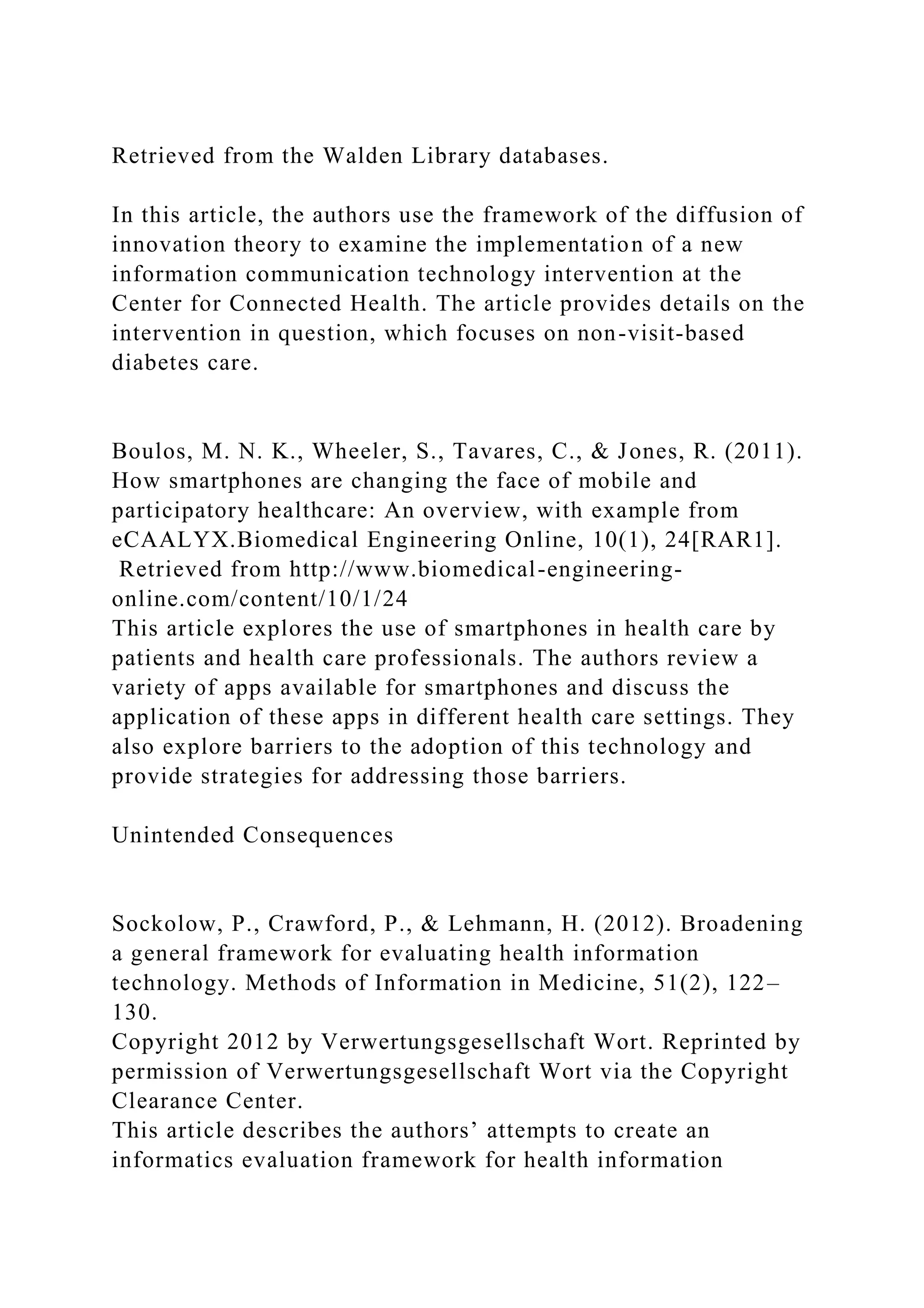 Retrieved from the Walden Library databases.
In this article, the authors use the framework of the diffusion of
innovation theory to examine the implementation of a new
information communication technology intervention at the
Center for Connected Health. The article provides details on the
intervention in question, which focuses on non-visit-based
diabetes care.
Boulos, M. N. K., Wheeler, S., Tavares, C., & Jones, R. (2011).
How smartphones are changing the face of mobile and
participatory healthcare: An overview, with example from
eCAALYX.Biomedical Engineering Online, 10(1), 24[RAR1].
Retrieved from http://www.biomedical-engineering-
online.com/content/10/1/24
This article explores the use of smartphones in health care by
patients and health care professionals. The authors review a
variety of apps available for smartphones and discuss the
application of these apps in different health care settings. They
also explore barriers to the adoption of this technology and
provide strategies for addressing those barriers.
Unintended Consequences
Sockolow, P., Crawford, P., & Lehmann, H. (2012). Broadening
a general framework for evaluating health information
technology. Methods of Information in Medicine, 51(2), 122–
130.
Copyright 2012 by Verwertungsgesellschaft Wort. Reprinted by
permission of Verwertungsgesellschaft Wort via the Copyright
Clearance Center.
This article describes the authors’ attempts to create an
informatics evaluation framework for health information
 