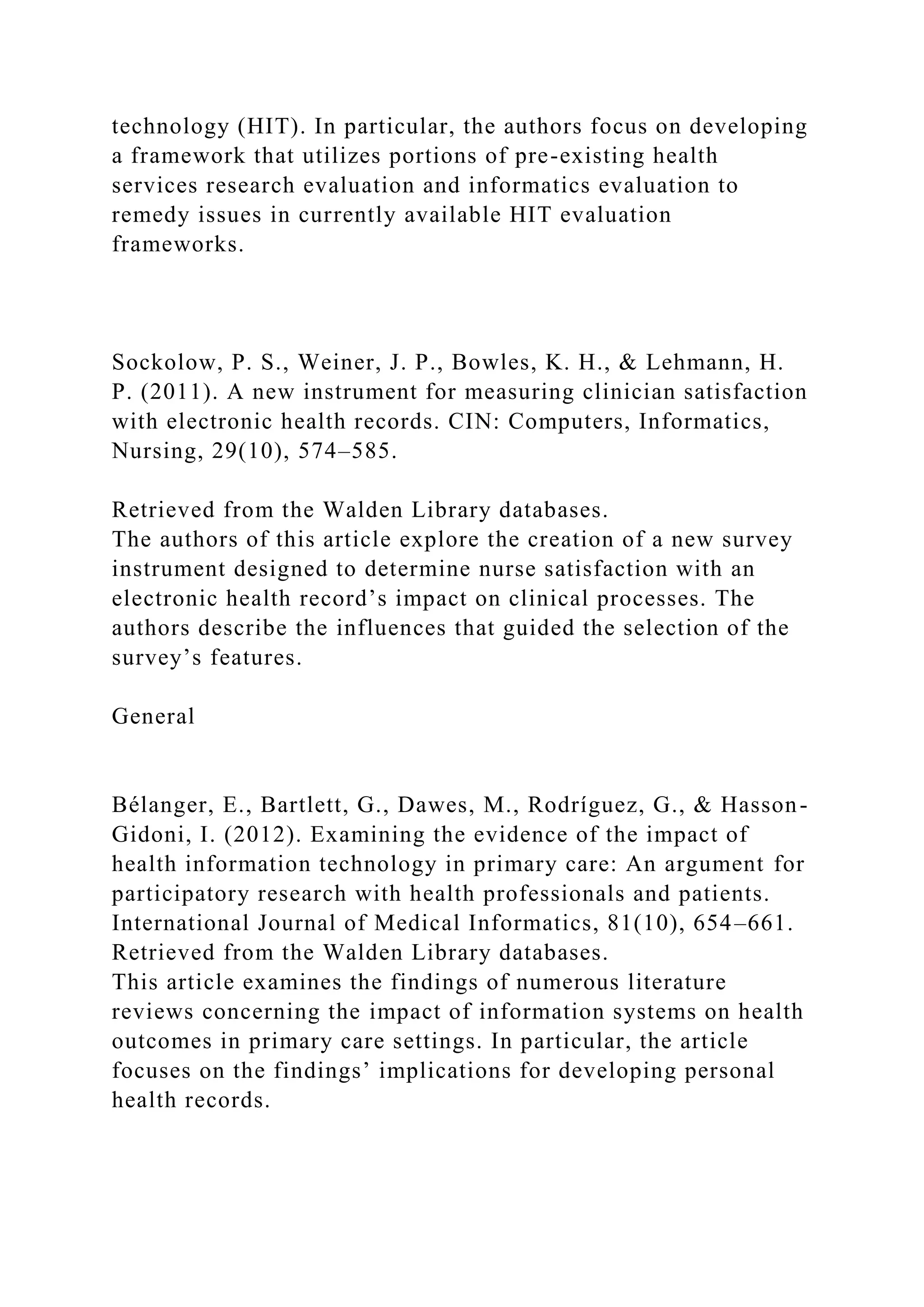 technology (HIT). In particular, the authors focus on developing
a framework that utilizes portions of pre-existing health
services research evaluation and informatics evaluation to
remedy issues in currently available HIT evaluation
frameworks.
Sockolow, P. S., Weiner, J. P., Bowles, K. H., & Lehmann, H.
P. (2011). A new instrument for measuring clinician satisfaction
with electronic health records. CIN: Computers, Informatics,
Nursing, 29(10), 574–585.
Retrieved from the Walden Library databases.
The authors of this article explore the creation of a new survey
instrument designed to determine nurse satisfaction with an
electronic health record’s impact on clinical processes. The
authors describe the influences that guided the selection of the
survey’s features.
General
Bélanger, E., Bartlett, G., Dawes, M., Rodríguez, G., & Hasson-
Gidoni, I. (2012). Examining the evidence of the impact of
health information technology in primary care: An argument for
participatory research with health professionals and patients.
International Journal of Medical Informatics, 81(10), 654–661.
Retrieved from the Walden Library databases.
This article examines the findings of numerous literature
reviews concerning the impact of information systems on health
outcomes in primary care settings. In particular, the article
focuses on the findings’ implications for developing personal
health records.
 