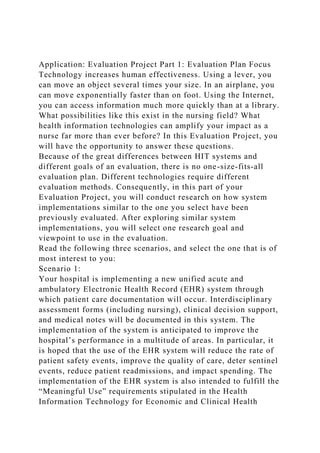 Application: Evaluation Project Part 1: Evaluation Plan Focus
Technology increases human effectiveness. Using a lever, you
can move an object several times your size. In an airplane, you
can move exponentially faster than on foot. Using the Internet,
you can access information much more quickly than at a library.
What possibilities like this exist in the nursing field? What
health information technologies can amplify your impact as a
nurse far more than ever before? In this Evaluation Project, you
will have the opportunity to answer these questions.
Because of the great differences between HIT systems and
different goals of an evaluation, there is no one-size-fits-all
evaluation plan. Different technologies require different
evaluation methods. Consequently, in this part of your
Evaluation Project, you will conduct research on how system
implementations similar to the one you select have been
previously evaluated. After exploring similar system
implementations, you will select one research goal and
viewpoint to use in the evaluation.
Read the following three scenarios, and select the one that is of
most interest to you:
Scenario 1:
Your hospital is implementing a new unified acute and
ambulatory Electronic Health Record (EHR) system through
which patient care documentation will occur. Interdisciplinary
assessment forms (including nursing), clinical decision support,
and medical notes will be documented in this system. The
implementation of the system is anticipated to improve the
hospital’s performance in a multitude of areas. In particular, it
is hoped that the use of the EHR system will reduce the rate of
patient safety events, improve the quality of care, deter sentinel
events, reduce patient readmissions, and impact spending. The
implementation of the EHR system is also intended to fulfill the
“Meaningful Use” requirements stipulated in the Health
Information Technology for Economic and Clinical Health
 