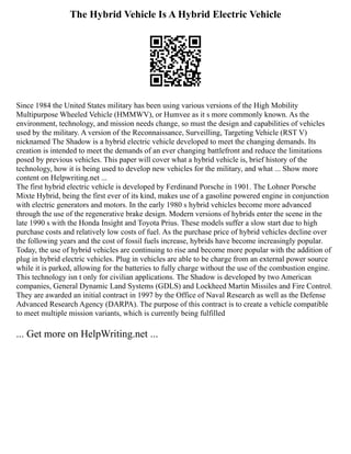 The Hybrid Vehicle Is A Hybrid Electric Vehicle
Since 1984 the United States military has been using various versions of the High Mobility
Multipurpose Wheeled Vehicle (HMMWV), or Humvee as it s more commonly known. As the
environment, technology, and mission needs change, so must the design and capabilities of vehicles
used by the military. A version of the Reconnaissance, Surveilling, Targeting Vehicle (RST V)
nicknamed The Shadow is a hybrid electric vehicle developed to meet the changing demands. Its
creation is intended to meet the demands of an ever changing battlefront and reduce the limitations
posed by previous vehicles. This paper will cover what a hybrid vehicle is, brief history of the
technology, how it is being used to develop new vehicles for the military, and what ... Show more
content on Helpwriting.net ...
The first hybrid electric vehicle is developed by Ferdinand Porsche in 1901. The Lohner Porsche
Mixte Hybrid, being the first ever of its kind, makes use of a gasoline powered engine in conjunction
with electric generators and motors. In the early 1980 s hybrid vehicles become more advanced
through the use of the regenerative brake design. Modern versions of hybrids enter the scene in the
late 1990 s with the Honda Insight and Toyota Prius. These models suffer a slow start due to high
purchase costs and relatively low costs of fuel. As the purchase price of hybrid vehicles decline over
the following years and the cost of fossil fuels increase, hybrids have become increasingly popular.
Today, the use of hybrid vehicles are continuing to rise and become more popular with the addition of
plug in hybrid electric vehicles. Plug in vehicles are able to be charge from an external power source
while it is parked, allowing for the batteries to fully charge without the use of the combustion engine.
This technology isn t only for civilian applications. The Shadow is developed by two American
companies, General Dynamic Land Systems (GDLS) and Lockheed Martin Missiles and Fire Control.
They are awarded an initial contract in 1997 by the Office of Naval Research as well as the Defense
Advanced Research Agency (DARPA). The purpose of this contract is to create a vehicle compatible
to meet multiple mission variants, which is currently being fulfilled
... Get more on HelpWriting.net ...
 