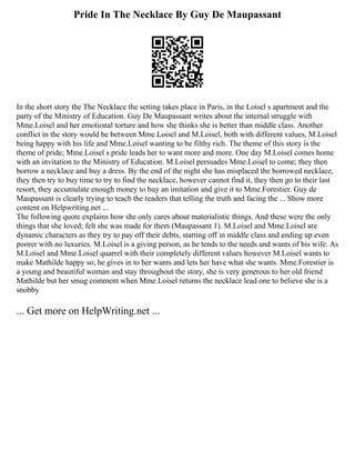 Pride In The Necklace By Guy De Maupassant
In the short story the The Necklace the setting takes place in Paris, in the Loisel s apartment and the
party of the Ministry of Education. Guy De Maupassant writes about the internal struggle with
Mme.Loisel and her emotional torture and how she thinks she is better than middle class. Another
conflict in the story would be between Mme.Loisel and M.Loisel, both with different values, M.Loisel
being happy with his life and Mme.Loisel wanting to be filthy rich. The theme of this story is the
theme of pride; Mme.Loisel s pride leads her to want more and more. One day M.Loisel comes home
with an invitation to the Ministry of Education. M.Loisel persuades Mme.Loisel to come; they then
borrow a necklace and buy a dress. By the end of the night she has misplaced the borrowed necklace,
they then try to buy time to try to find the necklace, however cannot find it, they then go to their last
resort, they accumulate enough money to buy an imitation and give it to Mme.Forestier. Guy de
Maupassant is clearly trying to teach the readers that telling the truth and facing the ... Show more
content on Helpwriting.net ...
The following quote explains how she only cares about materialistic things. And these were the only
things that she loved; felt she was made for them (Maupassant 1). M.Loisel and Mme.Loisel are
dynamic characters as they try to pay off their debts, starting off in middle class and ending up even
poorer with no luxuries. M.Loisel is a giving person, as he tends to the needs and wants of his wife. As
M.Loisel and Mme.Loisel quarrel with their completely different values however M.Loisel wants to
make Mathilde happy so, he gives in to her wants and lets her have what she wants. Mme.Forestier is
a young and beautiful woman and stay throughout the story, she is very generous to her old friend
Mathilde but her smug comment when Mme.Loisel returns the necklace lead one to believe she is a
snobby
... Get more on HelpWriting.net ...
 