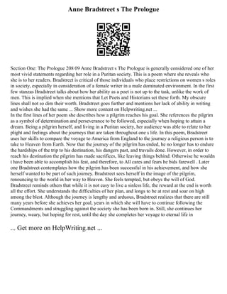 Anne Bradstreet s The Prologue
Section One: The Prologue 208 09 Anne Bradstreet s The Prologue is generally considered one of her
most vivid statements regarding her role in a Puritan society. This is a poem where she reveals who
she is to her readers. Bradstreet is critical of those individuals who place restrictions on women s roles
in society, especially in consideration of a female writer in a male dominated environment. In the first
few stanzas Bradstreet talks about how her ability as a poet is not up to the task, unlike the work of
men. This is implied when she mentions that Let Poets and Historians set these forth. My obscure
lines shall not so dim their worth. Bradstreet goes further and mentions her lack of ability in writing
and wishes she had the same ... Show more content on Helpwriting.net ...
In the first lines of her poem she describes how a pilgrim reaches his goal. She references the pilgrim
as a symbol of determination and perseverance to be followed, especially when hoping to attain a
dream. Being a pilgrim herself, and living in a Puritan society, her audience was able to relate to her
plight and feelings about the journeys that are taken throughout one s life. In this poem, Bradstreet
uses her skills to compare the voyage to America from England to the journey a religious person is to
take to Heaven from Earth. Now that the journey of the pilgrim has ended, he no longer has to endure
the hardships of the trip to his destination, his dangers past, and travails done. However, in order to
reach his destination the pilgrim has made sacrifices, like leaving things behind. Otherwise he wouldn
t have been able to accomplish his feat, and therefore, to All cares and fears he bids farewell . Later
one Bradstreet contemplates how the pilgrim has been successful in his achievement, and how she
herself wanted to be part of such journey. Bradstreet sees herself in the image of the pilgrim,
renouncing to the world in her way to Heaven. She feels tempted, but obeys the will of God.
Bradstreet reminds others that while it is not easy to live a sinless life, the reward at the end is worth
all the effort. She understands the difficulties of her plan, and longs to be at rest and soar on high
among the blest. Although the journey is lengthy and arduous, Bradstreet realizes that there are still
many years before she achieves her goal, years in which she will have to continue following the
Commandments and struggling against the society she has been born in. Still, she continues her
journey, weary, but hoping for rest, until the day she completes her voyage to eternal life in
... Get more on HelpWriting.net ...
 