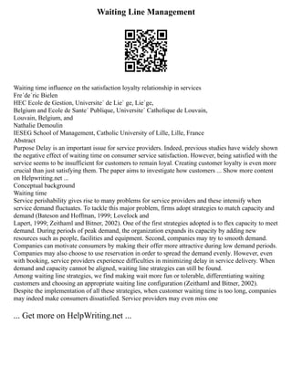 Waiting Line Management
Waiting time influence on the satisfaction loyalty relationship in services
Fre´de´ric Bielen
HEC Ecole de Gestion, Universite´ de Lie` ge, Lie`ge,
Belgium and Ecole de Sante´ Publique, Universite´ Catholique de Louvain,
Louvain, Belgium, and
Nathalie Demoulin
IESEG School of Management, Catholic University of Lille, Lille, France
Abstract
Purpose Delay is an important issue for service providers. Indeed, previous studies have widely shown
the negative effect of waiting time on consumer service satisfaction. However, being satisfied with the
service seems to be insufficient for customers to remain loyal. Creating customer loyalty is even more
crucial than just satisfying them. The paper aims to investigate how customers ... Show more content
on Helpwriting.net ...
Conceptual background
Waiting time
Service perishability gives rise to many problems for service providers and these intensify when
service demand fluctuates. To tackle this major problem, firms adopt strategies to match capacity and
demand (Bateson and Hoffman, 1999; Lovelock and
Lapert, 1999; Zeithaml and Bitner, 2002). One of the first strategies adopted is to flex capacity to meet
demand. During periods of peak demand, the organization expands its capacity by adding new
resources such as people, facilities and equipment. Second, companies may try to smooth demand.
Companies can motivate consumers by making their offer more attractive during low demand periods.
Companies may also choose to use reservation in order to spread the demand evenly. However, even
with booking, service providers experience difficulties in minimizing delay in service delivery. When
demand and capacity cannot be aligned, waiting line strategies can still be found.
Among waiting line strategies, we find making wait more fun or tolerable, differentiating waiting
customers and choosing an appropriate waiting line configuration (Zeithaml and Bitner, 2002).
Despite the implementation of all these strategies, when customer waiting time is too long, companies
may indeed make consumers dissatisfied. Service providers may even miss one
... Get more on HelpWriting.net ...
 
