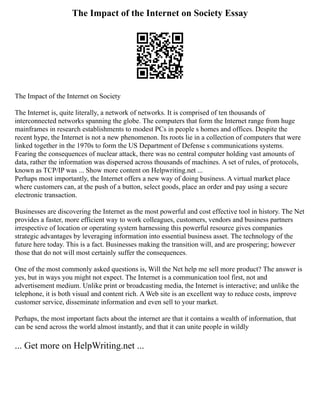 The Impact of the Internet on Society Essay
The Impact of the Internet on Society
The Internet is, quite literally, a network of networks. It is comprised of ten thousands of
interconnected networks spanning the globe. The computers that form the Internet range from huge
mainframes in research establishments to modest PCs in people s homes and offices. Despite the
recent hype, the Internet is not a new phenomenon. Its roots lie in a collection of computers that were
linked together in the 1970s to form the US Department of Defense s communications systems.
Fearing the consequences of nuclear attack, there was no central computer holding vast amounts of
data, rather the information was dispersed across thousands of machines. A set of rules, of protocols,
known as TCP/IP was ... Show more content on Helpwriting.net ...
Perhaps most importantly, the Internet offers a new way of doing business. A virtual market place
where customers can, at the push of a button, select goods, place an order and pay using a secure
electronic transaction.
Businesses are discovering the Internet as the most powerful and cost effective tool in history. The Net
provides a faster, more efficient way to work colleagues, customers, vendors and business partners
irrespective of location or operating system harnessing this powerful resource gives companies
strategic advantages by leveraging information into essential business asset. The technology of the
future here today. This is a fact. Businesses making the transition will, and are prospering; however
those that do not will most certainly suffer the consequences.
One of the most commonly asked questions is, Will the Net help me sell more product? The answer is
yes, but in ways you might not expect. The Internet is a communication tool first, not and
advertisement medium. Unlike print or broadcasting media, the Internet is interactive; and unlike the
telephone, it is both visual and content rich. A Web site is an excellent way to reduce costs, improve
customer service, disseminate information and even sell to your market.
Perhaps, the most important facts about the internet are that it contains a wealth of information, that
can be send across the world almost instantly, and that it can unite people in wildly
... Get more on HelpWriting.net ...
 