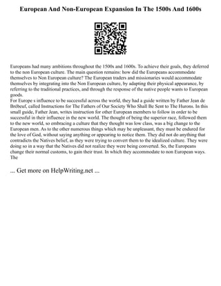European And Non-European Expansion In The 1500s And 1600s
Europeans had many ambitions throughout the 1500s and 1600s. To achieve their goals, they deferred
to the non European culture. The main question remains: how did the Europeans accommodate
themselves to Non European culture? The European traders and missionaries would accommodate
themselves by integrating into the Non European culture, by adapting their physical appearance, by
referring to the traditional practices, and through the response of the native people wants to European
goods.
For Europe s influence to be successful across the world, they had a guide written by Father Jean de
Brébeuf, called Instructions for The Fathers of Our Society Who Shall Be Sent to The Hurons. In this
small guide, Father Jean, writes instruction for other European members to follow in order to be
successful in their influence in the new world. The thought of being the superior race, followed them
to the new world, so embracing a culture that they thought was low class, was a big change to the
European men. As to the other numerous things which may be unpleasant, they must be endured for
the love of God, without saying anything or appearing to notice them. They did not do anything that
contradicts the Natives belief, as they were trying to convert them to the idealized culture. They were
doing so in a way that the Natives did not realize they were being converted. So, the Europeans
change their normal customs, to gain their trust. In which they accommodate to non European ways.
The
... Get more on HelpWriting.net ...
 