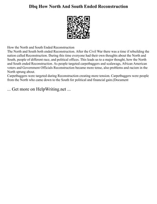 Dbq How North And South Ended Reconstruction
How the North and South Ended Reconstruction
The North and South both ended Reconstruction. After the Civil War there was a time if rebuilding the
nation called Reconstruction. During this time everyone had their own thoughts about the North and
South, people of different race, and political offices. This leads us to a major thought, how the North
and South ended Reconstruction. As people targeted carpetbaggers and scalawags, African American
voters and Government Officials Reconstruction became more tense, also problems and racism in the
North sprung about.
Carpetbaggers were targeted during Reconstruction creating more tension. Carpetbaggers were people
from the North who came down to the South for political and financial gain.(Document
... Get more on HelpWriting.net ...
 