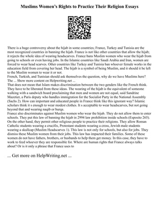 Muslims Women’s Rights to Practice Their Religion Essays
There is a huge controversy about the hijab in some countries; France, Turkey and Tunisia are the
most recognized countries in banning the hijab. France is not like other countries that allow the hijab;
it rejects the whole idea of wearing headscarves. France bans Muslim women who wear the hijab from
going to schools or even having jobs. In the Islamic countries like Saudi Arabia and Iran, women are
forced to wear head scarves. Other countries like Turkey and Tunisia ban whoever female works in the
education field from covering her head. The hijab is a symbol of being Muslim, and it should it be left
to the Muslim women to wear it or not.
French, Turkish, and Tunisian should ask themselves the question, why do we have Muslims here?
The ... Show more content on Helpwriting.net ...
That does not mean that Islam makes discrimination between the two genders like the French think.
They have to be liberated from these ideas. The wearing of the hijab is the equivalent of someone
walking with a sandwich board proclaiming that men and women are not equal, said Sandrine
Mazetier, a Paris deputy who handles immigration for the Socialist Party in the National Assembly
(Sachs 2). How can important and educated people in France think like this ignorant way? Islamic
scholars think it s enough to wear modest clothes. It s acceptable to wear headscarves, but not going
beyond that and wearing naqib or burqa.
France also discriminates against Muslim women who wear the hijab. They do not allow them to enter
schools. They put this law of banning the hijab in 2994 law prohibition inside schools (Esposito 265).
On the other hand, they permit other religious people to practice their religions. They allow Roman
Catholic students wearing a crucifix, Protestant students wearing a cross, Jewish male students
wearing a skullcap (Muslim Headscarves 1). This law is not only for schools, but also for jobs. They
dismiss these Muslim women from their jobs. This law has impacted their families. Some of these
women do not have fathers, brothers, or husbands to help them get money. In this case, they have to
work to feed whoever they are responsible for. Where are human rights that France always talks
about? Or is it only a phrase that France uses to
... Get more on HelpWriting.net ...
 