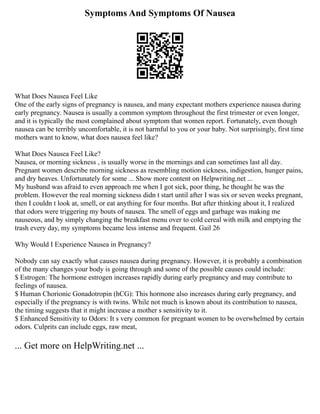 Symptoms And Symptoms Of Nausea
What Does Nausea Feel Like
One of the early signs of pregnancy is nausea, and many expectant mothers experience nausea during
early pregnancy. Nausea is usually a common symptom throughout the first trimester or even longer,
and it is typically the most complained about symptom that women report. Fortunately, even though
nausea can be terribly uncomfortable, it is not harmful to you or your baby. Not surprisingly, first time
mothers want to know, what does nausea feel like?
What Does Nausea Feel Like?
Nausea, or morning sickness , is usually worse in the mornings and can sometimes last all day.
Pregnant women describe morning sickness as resembling motion sickness, indigestion, hunger pains,
and dry heaves. Unfortunately for some ... Show more content on Helpwriting.net ...
My husband was afraid to even approach me when I got sick, poor thing, he thought he was the
problem. However the real morning sickness didn t start until after I was six or seven weeks pregnant,
then I couldn t look at, smell, or eat anything for four months. But after thinking about it, I realized
that odors were triggering my bouts of nausea. The smell of eggs and garbage was making me
nauseous, and by simply changing the breakfast menu over to cold cereal with milk and emptying the
trash every day, my symptoms became less intense and frequent. Gail 26
Why Would I Experience Nausea in Pregnancy?
Nobody can say exactly what causes nausea during pregnancy. However, it is probably a combination
of the many changes your body is going through and some of the possible causes could include:
$ Estrogen: The hormone estrogen increases rapidly during early pregnancy and may contribute to
feelings of nausea.
$ Human Chorionic Gonadotropin (hCG): This hormone also increases during early pregnancy, and
especially if the pregnancy is with twins. While not much is known about its contribution to nausea,
the timing suggests that it might increase a mother s sensitivity to it.
$ Enhanced Sensitivity to Odors: It s very common for pregnant women to be overwhelmed by certain
odors. Culprits can include eggs, raw meat,
... Get more on HelpWriting.net ...
 