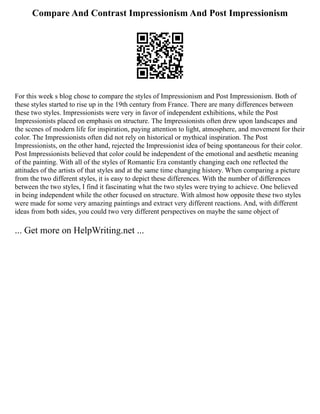 Compare And Contrast Impressionism And Post Impressionism
For this week s blog chose to compare the styles of Impressionism and Post Impressionism. Both of
these styles started to rise up in the 19th century from France. There are many differences between
these two styles. Impressionists were very in favor of independent exhibitions, while the Post
Impressionists placed on emphasis on structure. The Impressionists often drew upon landscapes and
the scenes of modern life for inspiration, paying attention to light, atmosphere, and movement for their
color. The Impressionists often did not rely on historical or mythical inspiration. The Post
Impressionists, on the other hand, rejected the Impressionist idea of being spontaneous for their color.
Post Impressionists believed that color could be independent of the emotional and aesthetic meaning
of the painting. With all of the styles of Romantic Era constantly changing each one reflected the
attitudes of the artists of that styles and at the same time changing history. When comparing a picture
from the two different styles, it is easy to depict these differences. With the number of differences
between the two styles, I find it fascinating what the two styles were trying to achieve. One believed
in being independent while the other focused on structure. With almost how opposite these two styles
were made for some very amazing paintings and extract very different reactions. And, with different
ideas from both sides, you could two very different perspectives on maybe the same object of
... Get more on HelpWriting.net ...
 