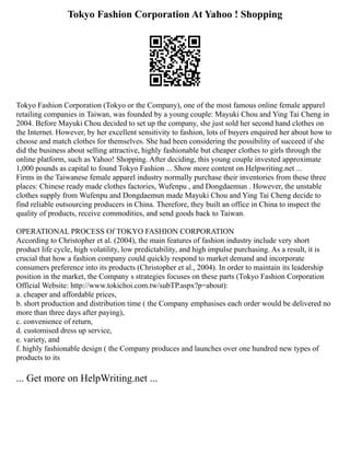 Tokyo Fashion Corporation At Yahoo ! Shopping
Tokyo Fashion Corporation (Tokyo or the Company), one of the most famous online female apparel
retailing companies in Taiwan, was founded by a young couple: Mayuki Chou and Ying Tai Cheng in
2004. Before Mayuki Chou decided to set up the company, she just sold her second hand clothes on
the Internet. However, by her excellent sensitivity to fashion, lots of buyers enquired her about how to
choose and match clothes for themselves. She had been considering the possibility of succeed if she
did the business about selling attractive, highly fashionable but cheaper clothes to girls through the
online platform, such as Yahoo! Shopping. After deciding, this young couple invested approximate
1,000 pounds as capital to found Tokyo Fashion ... Show more content on Helpwriting.net ...
Firms in the Taiwanese female apparel industry normally purchase their inventories from these three
places: Chinese ready made clothes factories, Wufenpu , and Dongdaemun . However, the unstable
clothes supply from Wufenpu and Dongdaemun made Mayuki Chou and Ying Tai Cheng decide to
find reliable outsourcing producers in China. Therefore, they built an office in China to inspect the
quality of products, receive commodities, and send goods back to Taiwan.
OPERATIONAL PROCESS Of TOKYO FASHION CORPORATION
According to Christopher et al. (2004), the main features of fashion industry include very short
product life cycle, high volatility, low predictability, and high impulse purchasing. As a result, it is
crucial that how a fashion company could quickly respond to market demand and incorporate
consumers preference into its products (Christopher et al., 2004). In order to maintain its leadership
position in the market, the Company s strategies focuses on these parts (Tokyo Fashion Corporation
Official Website: http://www.tokichoi.com.tw/subTP.aspx?p=about):
a. cheaper and affordable prices,
b. short production and distribution time ( the Company emphasises each order would be delivered no
more than three days after paying),
c. convenience of return,
d. customised dress up service,
e. variety, and
f. highly fashionable design ( the Company produces and launches over one hundred new types of
products to its
... Get more on HelpWriting.net ...
 