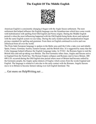 The English Of The Middle English
American English is consistently changing it began with the Anglo Saxon settlement. The next
settlement that helped influence the English language was the Scandinavians which have some words
with hybridization with spelling from Old English and Norse origins. During the Middle English
period is when the most influencing happened with the Old English being broke down and replaced
with the same English system we use today. During the early modern periods standardization began
giving a standard for spelling and grammar. From there on English continued to evolve and was
influenced from all over the world.
The Proto Indo European language is spoken in the Baltic area until the Celtic s take over and inhabit
Spain, France, Germany Austria, Eastern Europe, and the British Isles. It is suggested by many that the
Celtic language helped influence the English Language today. In 55 B.C. the Romans begin to raid the
British Isles and end up taking over Britain. The first Germanic tribes Jutes, Angles and Saxons arrive
in England from the North Sea. The Roman Empire collapses and Romans start to leave Britain. 400
600 A.D. occurred during the Old English time period where most of Britain had become settled by
the Germanic people, the Angles spoke dialects of Englisc which comes from the words England and
English. The language is related to Latin due to the early contact with the Romans. Angelo Saxons
move in to Britain to become farmers taking over rich English farmland. The
... Get more on HelpWriting.net ...
 