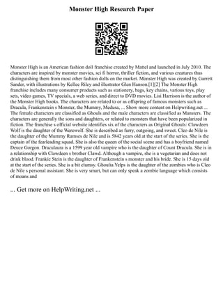 Monster High Research Paper
Monster High is an American fashion doll franchise created by Mattel and launched in July 2010. The
characters are inspired by monster movies, sci fi horror, thriller fiction, and various creatures thus
distinguishing them from most other fashion dolls on the market. Monster High was created by Garrett
Sander, with illustrations by Kellee Riley and illustrator Glen Hanson.[1][2] The Monster High
franchise includes many consumer products such as stationery, bags, key chains, various toys, play
sets, video games, TV specials, a web series, and direct to DVD movies. Lisi Harrison is the author of
the Monster High books. The characters are related to or as offspring of famous monsters such as
Dracula, Frankenstein s Monster, the Mummy, Medusa, ... Show more content on Helpwriting.net ...
The female characters are classified as Ghouls and the male characters are classified as Mansters. The
characters are generally the sons and daughters, or related to monsters that have been popularized in
fiction. The franchise s official website identifies six of the characters as Original Ghouls: Clawdeen
Wolf is the daughter of the Werewolf. She is described as furry, outgoing, and sweet. Cleo de Nile is
the daughter of the Mummy Ramses de Nile and is 5842 years old at the start of the series. She is the
captain of the fearleading squad. She is also the queen of the social scene and has a boyfriend named
Deuce Gorgon. Draculaura is a 1599 year old vampire who is the daughter of Count Dracula. She is in
a relationship with Clawdeen s brother Clawd. Although a vampire, she is a vegetarian and does not
drink blood. Frankie Stein is the daughter of Frankenstein s monster and his bride. She is 15 days old
at the start of the series. She is a bit clumsy. Ghoulia Yelps is the daughter of the zombies who is Cleo
de Nile s personal assistant. She is very smart, but can only speak a zombie language which consists
of moans and
... Get more on HelpWriting.net ...
 