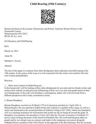 Child Rearing (19th Century)
Homework based on the seminar: Domesticity and Protest: American Women Writers in the
Nineteenth Century
Wintersemester 2011/2012
PD Dr. Dr. h.c. xxxx
On Education and Child Rearing
[pic]
March 1st, 2012
Annie M.
Matrikel #: 2xxxxx
Abstract
The aim of this paper is to analyse three short abridgments about education and child rearing in the
19th century. In the course of the essay it is to be examined who the writers were and how the texts
were written and published.
Directory
| | ... Show more content on Helpwriting.net ...
In this homework I will be looking at three short abridgments by one male and two female writers and
analyze their outlook on education and childrearing in their very own time and gender based on their
own backgrounds. In the end I will introduce a contemporary author who wrote his book from a
different perspective and is today considered a classic.
2. Heman Humphrey
Heman Humphrey was born on 26 March 1779 in Connecticut and died on 3 April 1861 in
Massachusettes. He was married to Sophia Porter and worked as a member of the clergy, as well as a
writer and functioned as the second president of Amherst College (1823 1845), which was founded in
1821 as a teaching institution for missionaries that would one day be based all around the globe. H.
Humphrey was elected to the presidency in July 1823 after his 10 years of ministry in Fairfield, CT
and six years of being the pastor of the church in Pittsfield, MA. His work had had great effect on
people and he was already seen as a pioneer and leader in the temperance movement alongside
Nathaniel Hewit, members of the First Church. In the approach of the Revolutionary War the economy
 
