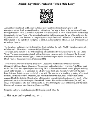 Ancient Egyptian Greek and Roman Stele Essay
Ancient Egyptian Greek and Roman Stele Just as we use tombstones to mark graves and
commemorate our dead, so too did ancient civilizations. One way to do so in the ancient world was
through the use of steles. A stele is a stone slab, usually decorated in relief and inscribed, that honored
the death of a person. Three of the ancient cultures that had implemented the use of the stele were the
Egyptians, Greeks, and Romans. In comparing an example from each civilization, it is possible to see
the evolution of the stele from one period to another and the different influences each civilization had
on a single element.
The Egyptians had many ways to honor their dead, including the stele. Wealthy Egyptians, especially
officials and ... Show more content on Helpwriting.net ...
The Greek grave markers of the 3rd 1st century BCE are almost wholly restricted to the East Greek
World. The most common type is tall, with architectural elements, and a big figure of the deceased
with small attendants. Another type, a short and broad rectangle, depicts the deceased at a feast the
Death Feast or Totenmahl reliefs. (Rothermel 354)
The Western Asia Minor Funerary Stele is one Greek stele that falls under these distinctions.
(University of Pennsylvania Museum of Archaeology and Anthropology) It is from Asia Minor (part
of the East Greek World) during the 1st century BCE. It shows the deceased, a man, lying on a dining
couch under an arch. He is leaning on his left elbow and holds up a funerary wreath with the right
hand. It is said that the woman on the left is his wife. She appears to be thinking, probably of her dead
husband. There are also two attendants, one on either side of the arch, and a table in front of the
deceased loaded with food. This stele has all the distinct characteristics (mentioned previously) of the
grave markers from the eastern part of the Greek Empire. The architectural elements (the arch), an
image of the deceased (the man on the couch), the broad rectangular shape of the stele, and the Death
Feast are all present within this stele. (Rothermel 354)
Since this stele was created during the Hellenistic period, it has the
... Get more on HelpWriting.net ...
 