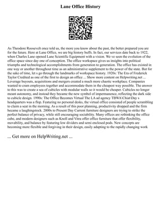 Lane Office History
As Theodore Roosevelt once told us, the more you know about the past, the better prepared you are
for the future. Here at Lane Office, we are big history buffs. In fact, our services date back to 1922,
when Charles Lane opened Lane Scientific Equipment with a vision. We ve seen the evolution of the
office space since day one of conception. The office workspace gives us insights into political
triumphs and technological accomplishments from generation to generation. The office has existed in
one way or another throughout time as an administrative supplement to the power of the state. But for
the sake of time, let s go through the landmarks of workspace history. 1920s: The Era of Frederick
Taylor Credited as one of the first to design an office ... Show more content on Helpwriting.net ...
Leverage buyouts, acquisitions and mergers created a much more chaotic workplace. Companies
wanted to cram employees together and accommodate them in the cheapest way possible. The answer
to this was to create a sea of cubicles with modular walls so it would be cheaper. Cubicles no longer
meant autonomy, and instead they became the new symbol of impermanence, reflecting the dark side
to cubicle design. 1990s: The Office Becomes Virtual The LA ad agency TBWAChiatDay s
headquarters was a flop. Featuring no personal desks, the virtual office consisted of people scrambling
to claim a seat in the morning. As a result of this poor planning, productivity dropped and the firm
became a laughingstock. 2000s to Present Day Current furniture designers are trying to strike the
perfect balance of privacy, while still encouraging sociability. Many offices are rethinking the office
cube, and modern designers such as Knoll and Vitra offer office furniture that offer flexibility,
movability, and balance by featuring low dividers and semi enclosed pods. New concepts are
becoming more flexible and forgiving in their design, easily adapting to the rapidly changing work
... Get more on HelpWriting.net ...
 