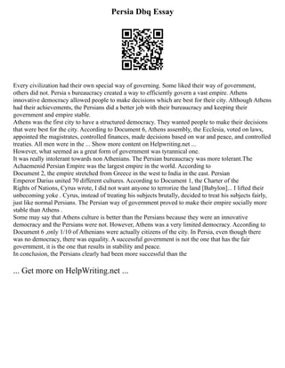 Persia Dbq Essay
Every civilization had their own special way of governing. Some liked their way of government,
others did not. Persia s bureaucracy created a way to efficiently govern a vast empire. Athens
innovative democracy allowed people to make decisions which are best for their city. Although Athens
had their achievements, the Persians did a better job with their bureaucracy and keeping their
government and empire stable.
Athens was the first city to have a structured democracy. They wanted people to make their decisions
that were best for the city. According to Document 6, Athens assembly, the Ecclesia, voted on laws,
appointed the magistrates, controlled finances, made decisions based on war and peace, and controlled
treaties. All men were in the ... Show more content on Helpwriting.net ...
However, what seemed as a great form of government was tyrannical one.
It was really intolerant towards non Athenians. The Persian bureaucracy was more tolerant.The
Achaemenid Persian Empire was the largest empire in the world. According to
Document 2, the empire stretched from Greece in the west to India in the east. Persian
Emperor Darius united 70 different cultures. According to Document 1, the Charter of the
Rights of Nations, Cyrus wrote, I did not want anyone to terrorize the land [Babylon]... I lifted their
unbecoming yoke . Cyrus, instead of treating his subjects brutally, decided to treat his subjects fairly,
just like normal Persians. The Persian way of government proved to make their empire socially more
stable than Athens .
Some may say that Athens culture is better than the Persians because they were an innovative
democracy and the Persians were not. However, Athens was a very limited democracy. According to
Document 6 ,only 1/10 of Athenians were actually citizens of the city. In Persia, even though there
was no democracy, there was equality. A successful government is not the one that has the fair
government, it is the one that results in stability and peace.
In conclusion, the Persians clearly had been more successful than the
... Get more on HelpWriting.net ...
 