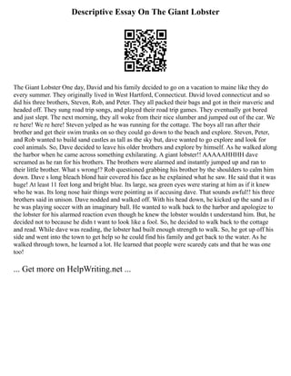 Descriptive Essay On The Giant Lobster
The Giant Lobster One day, David and his family decided to go on a vacation to maine like they do
every summer. They originally lived in West Hartford, Connecticut. David loved connecticut and so
did his three brothers, Steven, Rob, and Peter. They all packed their bags and got in their maveric and
headed off. They sung road trip songs, and played their road trip games. They eventually got bored
and just slept. The next morning, they all woke from their nice slumber and jumped out of the car. We
re here! We re here! Steven yelped as he was running for the cottage. The boys all ran after their
brother and get their swim trunks on so they could go down to the beach and explore. Steven, Peter,
and Rob wanted to build sand castles as tall as the sky but, dave wanted to go explore and look for
cool animals. So, Dave decided to leave his older brothers and explore by himself. As he walked along
the harbor when he came across something exhilarating. A giant lobster!! AAAAAHHHH dave
screamed as he ran for his brothers. The brothers were alarmed and instantly jumped up and ran to
their little brother. What s wrong!? Rob questioned grabbing his brother by the shoulders to calm him
down. Dave s long bleach blond hair covered his face as he explained what he saw. He said that it was
huge! At least 11 feet long and bright blue. Its large, sea green eyes were staring at him as if it knew
who he was. Its long nose hair things were pointing as if accusing dave. That sounds awful!! his three
brothers said in unison. Dave nodded and walked off. With his head down, he kicked up the sand as if
he was playing soccer with an imaginary ball. He wanted to walk back to the harbor and apologize to
the lobster for his alarmed reaction even though he knew the lobster wouldn t understand him. But, he
decided not to because he didn t want to look like a fool. So, he decided to walk back to the cottage
and read. While dave was reading, the lobster had built enough strength to walk. So, he got up off his
side and went into the town to get help so he could find his family and get back to the water. As he
walked through town, he learned a lot. He learned that people were scaredy cats and that he was one
too!
... Get more on HelpWriting.net ...
 