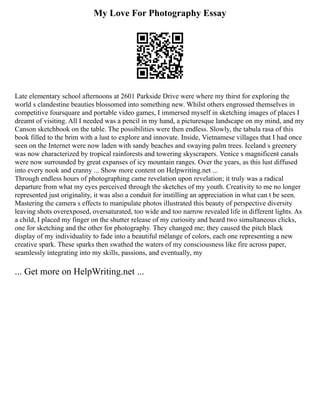 My Love For Photography Essay
Late elementary school afternoons at 2601 Parkside Drive were where my thirst for exploring the
world s clandestine beauties blossomed into something new. Whilst others engrossed themselves in
competitive foursquare and portable video games, I immersed myself in sketching images of places I
dreamt of visiting. All I needed was a pencil in my hand, a picturesque landscape on my mind, and my
Canson sketchbook on the table. The possibilities were then endless. Slowly, the tabula rasa of this
book filled to the brim with a lust to explore and innovate. Inside, Vietnamese villages that I had once
seen on the Internet were now laden with sandy beaches and swaying palm trees. Iceland s greenery
was now characterized by tropical rainforests and towering skyscrapers. Venice s magnificent canals
were now surrounded by great expanses of icy mountain ranges. Over the years, as this lust diffused
into every nook and cranny ... Show more content on Helpwriting.net ...
Through endless hours of photographing came revelation upon revelation; it truly was a radical
departure from what my eyes perceived through the sketches of my youth. Creativity to me no longer
represented just originality, it was also a conduit for instilling an appreciation in what can t be seen.
Mastering the camera s effects to manipulate photos illustrated this beauty of perspective diversity
leaving shots overexposed, oversaturated, too wide and too narrow revealed life in different lights. As
a child, I placed my finger on the shutter release of my curiosity and heard two simultaneous clicks,
one for sketching and the other for photography. They changed me; they caused the pitch black
display of my individuality to fade into a beautiful mélange of colors, each one representing a new
creative spark. These sparks then swathed the waters of my consciousness like fire across paper,
seamlessly integrating into my skills, passions, and eventually, my
... Get more on HelpWriting.net ...
 