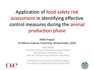 Application of food safety risk
assessment in identifying effective
control measures during the animal
production phase
AIMS Project
At Rakuno Gakuen University, 20 November, 2014
Kohei Makita
Associate Professor of Veterinary Epidemiology at
Rakuno Gakuen University, Japan
(OIE Joint Collaborating Centre for Food Safety)
Joint Appointment Veterinary Epidemiologist at
International Livestock Research Institute (ILRI)
 