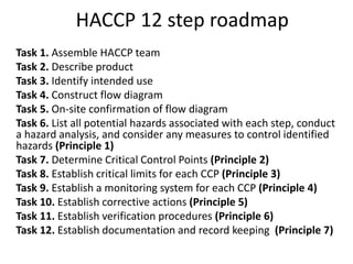 Task 1. Assemble HACCP team
Task 2. Describe product
Task 3. Identify intended use
Task 4. Construct flow diagram
Task 5. On-site confirmation of flow diagram
Task 6. List all potential hazards associated with each step, conduct
a hazard analysis, and consider any measures to control identified
hazards (Principle 1)
Task 7. Determine Critical Control Points (Principle 2)
Task 8. Establish critical limits for each CCP (Principle 3)
Task 9. Establish a monitoring system for each CCP (Principle 4)
Task 10. Establish corrective actions (Principle 5)
Task 11. Establish verification procedures (Principle 6)
Task 12. Establish documentation and record keeping (Principle 7)
HACCP 12 step roadmap
 