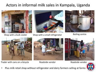 Actors in informal milk sales in Kampala, Uganda
• Plus milk retail shop without refrigerator and dairy farmers selling at farms
Shop with a bulk cooler Shop with a small refrigerator Boiling centre
Trader with cans on a bicycle Roadside vendor Roadside vendor
 
