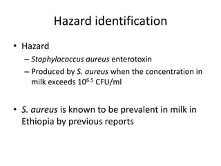 Hazard identification
• Hazard
– Staphylococcus aureus enterotoxin
– Produced by S. aureus when the concentration in
milk exceeds 106.5 CFU/ml
• S. aureus is known to be prevalent in milk in
Ethiopia by previous reports
 