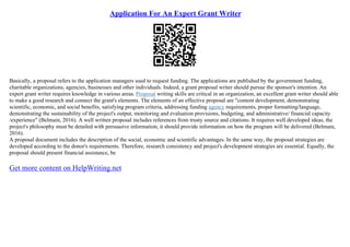 Application For An Expert Grant Writer
Basically, a proposal refers to the application managers used to request funding. The applications are published by the government funding,
charitable organizations, agencies, businesses and other individuals. Indeed, a grant proposal writer should pursue the sponsor's intention. An
expert grant writer requires knowledge in various areas. Proposal writing skills are critical in an organization, an excellent grant writer should able
to make a good research and connect the grant's elements. The elements of an effective proposal are "content development, demonstrating
scientific, economic, and social benefits, satisfying program criteria, addressing funding agency requirements, proper formatting/language,
demonstrating the sustainability of the project's output, monitoring and evaluation provisions, budgeting, and administrative/ financial capacity
/experience" (Belmain, 2016). A well written proposal includes references from trusty source and citations. It requires well developed ideas, the
project's philosophy must be detailed with persuasive information, it should provide information on how the program will be delivered (Belmain,
2016).
A proposal document includes the description of the social, economic and scientific advantages. In the same way, the proposal strategies are
developed according to the donor's requirements. Therefore, research consistency and project's development strategies are essential. Equally, the
proposal should present financial assistance, be
Get more content on HelpWriting.net
 