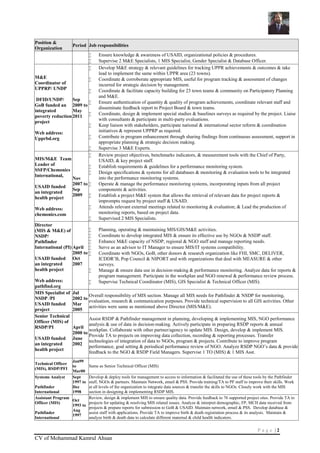 P a g e | 2
CV of Mohammad Kamrul Ahsan
Position &
Organization
Period Job responsibilities
 Ensure knowledge & awareness of USAID, organizational policies & procedures.
 Supervise 2 M&E Specialists, 1 MIS Specialist, Gender Specialist & Database Officer.
M&E
Coordinator of
UPPRP/ UNDP
DFID/UNDP/
GoB funded an
integrated
poverty reduction
project
Web address:
Upprbd.org
Sep
2009 to
May
2011
 Develop M&E strategy & relevant guidelines for tracking UPPR achievements & outcomes & take
lead to implement the same within UPPR area (23 towns).
 Coordinate & corroborate appropriate MIS, useful for program tracking & assessment of changes
incurred for strategic decision by management.
 Coordinate & facilitate capacity building for 23 town teams & community on Participatory Planning
and M&E.
 Ensure authentication of quantity & quality of program achievements, coordinate relevant staff and
disseminate feedback report to Project Board & town teams.
 Coordinate, design & implement special studies & baselines surveys as required by the project. Liaise
with consultants & participate in multi-party evaluations.
 Keep liaison with stakeholders, participate national & international sector reform & coordination
initiatives & represent UPPRP as required.
 Contribute in program enhancement through sharing findings from continuous assessment, support in
appropriate planning & strategic decision making.
 Supervise 3 M&E Experts.
MIS/M&E Team
Leader of
SSFP/Chemonics
International,
USAID funded
an integrated
health project
Web address:
chemonics.com
Nov
2007 to
Sep
2009
 Review project objectives, benchmarks indicators, & measurement tools with the Chief of Party,
USAID, & key project staff.
 Establish requirements & guidelines for a performance monitoring system.
 Design specifications & systems for all databases & monitoring & evaluation tools to be integrated
into the performance monitoring systems.
 Operate & manage the performance monitoring systems, incorporating inputs from all project
components & activities.
 Establish a project M&E system that allows the retrieval of relevant data for project reports &
impromptu request by project staff & USAID.
 Attends relevant external meetings related to monitoring & evaluation; & Lead the production of
monitoring reports, based on project data.
 Supervised 2 MIS Specialists.
Director
(MIS & M&E) of
NSDP/
Pathfinder
International (PI)
USAID funded
an integrated
health project
Web address:
pathfind.org
April
2005 to
Oct
2007
 Planning, operating & maintaining MIS/GIS/M&E activities.
 Coordinate to develop integrated MIS & ensure its effective use by NGOs & NSDP staff.
 Enhance M&E capacity of NSDP, regional & NGO staff and manage reporting needs.
 Serve as an advisor to IT Manager to ensure MIS/IT systems compatibility.
 Coordinate with NGOs, GoB, other donors & research organization like FHI, SMC, DELIVER,
ICDDR’B, Pop Council & NIPORT and with organizations that deal with MEASURE & other
surveys.
 Manage & ensure data use in decision-making & performance monitoring. Analyze data for reports &
program management. Participate in the workplan and NGO renewal & performance review process.
 Supervise Technical Coordinator (MIS), GIS Specialist & Technical Officer (MIS).
MIS Specialist of
NSDP /PI
USAID funded
project
Jul
2002 to
Mar
2005
Overall responsibility of MIS section. Manage all MIS needs for Pathfinder & NSDP for monitoring,
evaluation, research & communication purposes. Provide technical supervision to all GIS activities. Other
activities were same as mentioned above Director (MIS/M&E).
Senior Technical
Officer (MIS) of
RSDP/PI
USAID funded
an integrated
health project
April
2000 to
June
2002
Assist RSDP & Pathfinder management in planning, developing & implementing MIS, NGO performance
analysis & use of data in decision-making. Actively participate in preparing RSDP reports & annual
workplan. Collaborate with other partner/agency to update MIS. Design, develop & implement MIS.
Provide TA to projects on improving data collection, recording & reporting processes. Transfer
technologies of integration of data to NGOs, program & projects. Contribute to improve program
performance, goal setting & periodical performance review of NGO. Analyze RSDP NGO’s data & provide
feedback to the NGO & RSDP Field Managers. Supervise 1 TO (MIS) & 1 MIS Asst.
Technical Officer
(MIS), RSDP/PFI
Jan99
to
Mar00
Same as Senior Technical Officer (MIS)
Systems Analyst
Pathfinder
International
Sept
1997 to
Dec
1998
Develop & deploy tools for management to access to information & facilitated the use of these tools by the Pathfinder
staff, NGOs & partners. Maintain Network, email & PSS. Provide training/TA to PF staff to improve their skills. Work
at all levels of the organization to integrate data sources & transfer the skills to NGOs. Closely work with the MIS
section in designing & implementing RSDP MIS.
Assistant Program
Officer (MIS)
Pathfinder
International
Oct
1993 to
Aug
1997
Review, design & implement MIS to ensure quality data. Provide feedback to 76 supported project sites. Provide TA to
projects for updating & resolving MIS related issues. Analyze & interpret demographic, FP, MCH data received from
projects & prepare reports for submission to GoB & USAID. Maintain network, email & PSS. Develop database &
assist staff with applications. Provide TA to improve birth & death registration process & its analysis. Maintain &
analyze birth & death data to calculate different maternal & child health indicators.
 